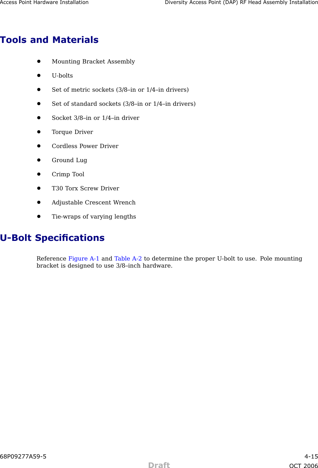 Access P oint Hardw are Installation Div ersit y Access P oint (DAP) RF Head Assembly InstallationTools and Materials•Mounting Bracket Assembly•U -bolts•Set of metric sockets (3/8–in or 1/4–in drivers)•Set of standard sockets (3/8–in or 1/4–in drivers)•Socket 3/8–in or 1/4–in driver•T orque Driver•Cordless P ower Driver•Ground Lug•Crimp T ool•T30 T orx Screw Driver•Adjustable Crescent W rench•Tie -wraps of varying lengthsU -Bolt SpecicationsReference Figure A -1 and T able A -2 to determine the proper U -bolt to use. P ole mountingbracket is designed to use 3/8–inch hardware.68P09277A59 -5 4 -15Draft OCT 2006