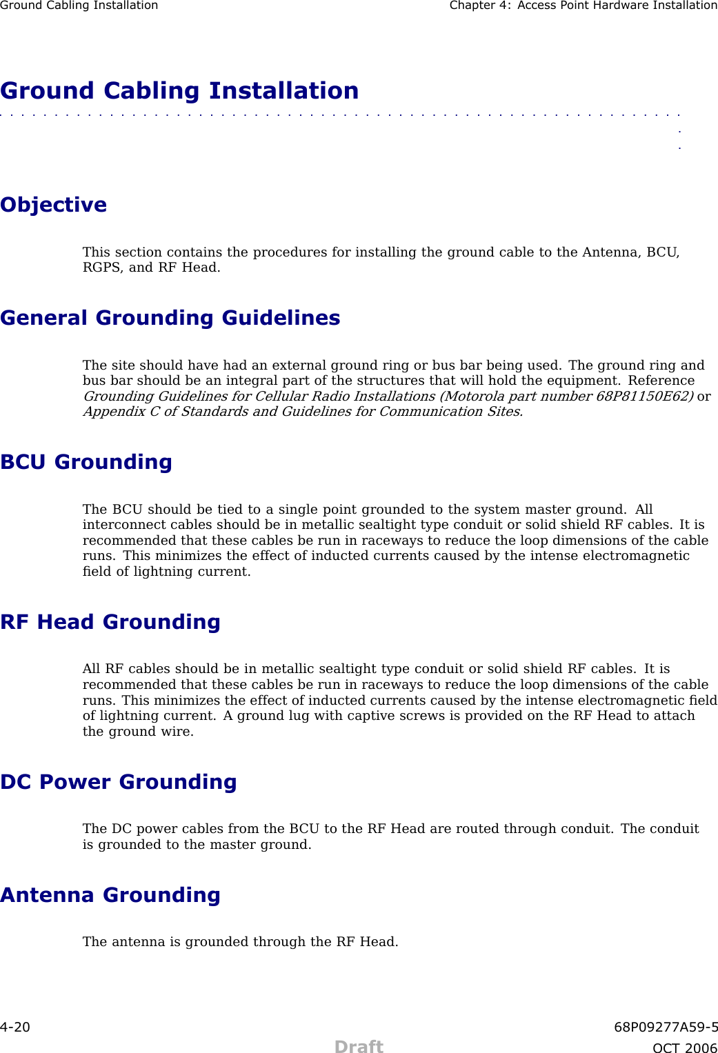 Ground Cabling Installation Chapter 4: Access P oint Hardw are InstallationGround Cabling Installation■■■■■■■■■■■■■■■■■■■■■■■■■■■■■■■■■■■■■■■■■■■■■■■■■■■■■■■■■■■■■■■■ObjectiveThis section contains the procedures for installing the ground cable to the Antenna, B CU ,RGPS , and RF Head.General Grounding GuidelinesThe site should have had an external ground ring or bus bar being used. The ground ring andbus bar should be an integral part of the structures that will hold the equipment. ReferenceGrounding Guidelines for Cellular R adio Installations (Motorola part number 68P81150E62)orAppendix C of Standards and Guidelines for Communication Sites.BCU GroundingThe B CU should be tied to a single point grounded to the system master ground. Allinterconnect cables should be in metallic sealtight type conduit or solid shield RF cables. It isrecommended that these cables be run in raceways to reduce the loop dimensions of the cableruns. This minimizes the effect of inducted currents caused by the intense electromagneticﬁeld of lightning current.RF Head GroundingAll RF cables should be in metallic sealtight type conduit or solid shield RF cables. It isrecommended that these cables be run in raceways to reduce the loop dimensions of the cableruns. This minimizes the effect of inducted currents caused by the intense electromagnetic ﬁeldof lightning current. A ground lug with captive screws is provided on the RF Head to attachthe ground wire.DC Power GroundingThe DC power cables from the B CU to the RF Head are routed through conduit. The conduitis grounded to the master ground.Antenna GroundingThe antenna is grounded through the RF Head.4 -20 68P09277A59 -5Draft OCT 2006