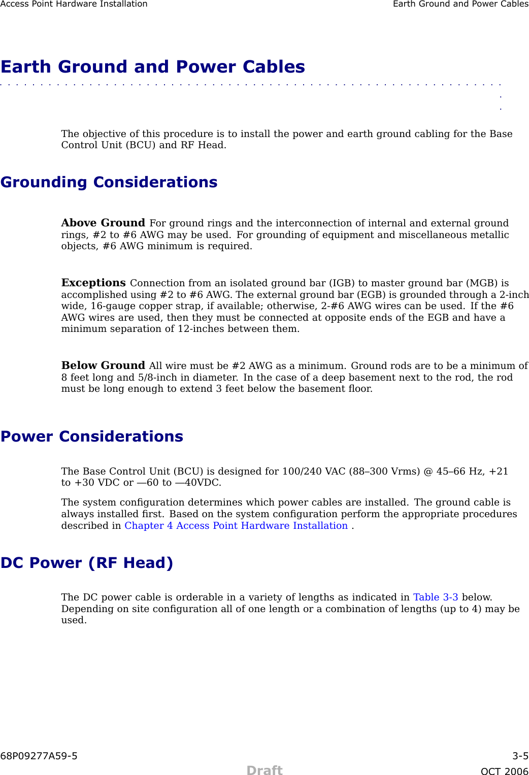 Access P oint Hardw are Installation Earth Ground and P ower CablesEarth Ground and Power Cables■■■■■■■■■■■■■■■■■■■■■■■■■■■■■■■■■■■■■■■■■■■■■■■■■■■■■■■■■■■■■■■■The objective of this procedure is to install the power and earth ground cabling for the BaseControl Unit (B CU) and RF Head.Grounding ConsiderationsAbove Ground F or ground rings and the interconnection of internal and external groundrings, #2 to #6 A WG may be used. F or grounding of equipment and miscellaneous metallicobjects, #6 A WG minimum is required.Exceptions Connection from an isolated ground bar (IGB) to master ground bar (MGB) isaccomplished using #2 to #6 A WG . The external ground bar (EGB) is grounded through a 2 -inchwide, 16 -gauge copper strap, if available; otherwise, 2 -#6 A WG wires can be used. If the #6A WG wires are used, then they must be connected at opposite ends of the EGB and have aminimum separation of 12 -inches between them.Below Ground All wire must be #2 A WG as a minimum. Ground rods are to be a minimum of8 feet long and 5/8 -inch in diameter . In the case of a deep basement next to the rod, the rodmust be long enough to extend 3 feet below the basement ﬂoor .Power ConsiderationsThe Base Control Unit (B CU) is designed for 100/240 V AC (88–300 Vrms) @ 45–66 Hz, +21to +30 VDC or —60 to —40VDC .The system conﬁguration determines which power cables are installed. The ground cable isalways installed ﬁrst. Based on the system conﬁguration perform the appropriate proceduresdescribed in Chapter 4 Access P oint Hardware Installation .DC Power (RF Head)The DC power cable is orderable in a variety of lengths as indicated in T able 3 -3 below .Depending on site conﬁguration all of one length or a combination of lengths (up to 4) may beused.68P09277A59 -5 3 -5Draft OCT 2006