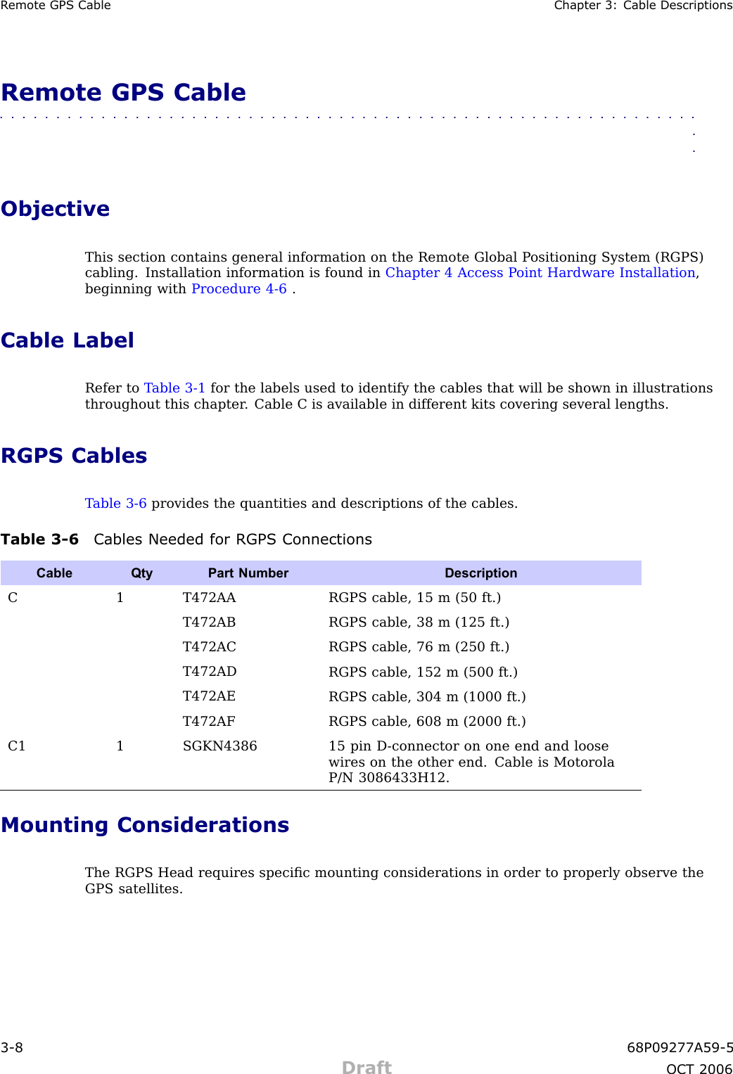 R emote GPS Cable Chapter 3: Cable DescriptionsRemote GPS Cable■■■■■■■■■■■■■■■■■■■■■■■■■■■■■■■■■■■■■■■■■■■■■■■■■■■■■■■■■■■■■■■■ObjectiveThis section contains general information on the Remote Global P ositioning System (RGPS)cabling. Installation information is found in Chapter 4 Access P oint Hardware Installation ,beginning with Procedure 4 -6 .Cable LabelRefer to T able 3 -1 for the labels used to identify the cables that will be shown in illustrationsthroughout this chapter . Cable C is available in different kits covering several lengths.RGPS CablesT able 3 -6 provides the quantities and descriptions of the cables.Table 3 -6 Cables Needed for RGPS ConnectionsCable QtyPart Number DescriptionC 1 T472AARGPS cable, 15 m (50 ft.)T472ABRGPS cable, 38 m (125 ft.)T472ACRGPS cable, 76 m (250 ft.)T472ADRGPS cable, 152 m (500 ft.)T472AERGPS cable, 304 m (1000 ft.)T472AFRGPS cable, 608 m (2000 ft.)C1 1 SGKN438615 pin D -connector on one end and loosewires on the other end. Cable is MotorolaP/N 3086433H12.Mounting ConsiderationsThe RGPS Head requires speciﬁc mounting considerations in order to properly observe theGPS satellites.3 -8 68P09277A59 -5Draft OCT 2006