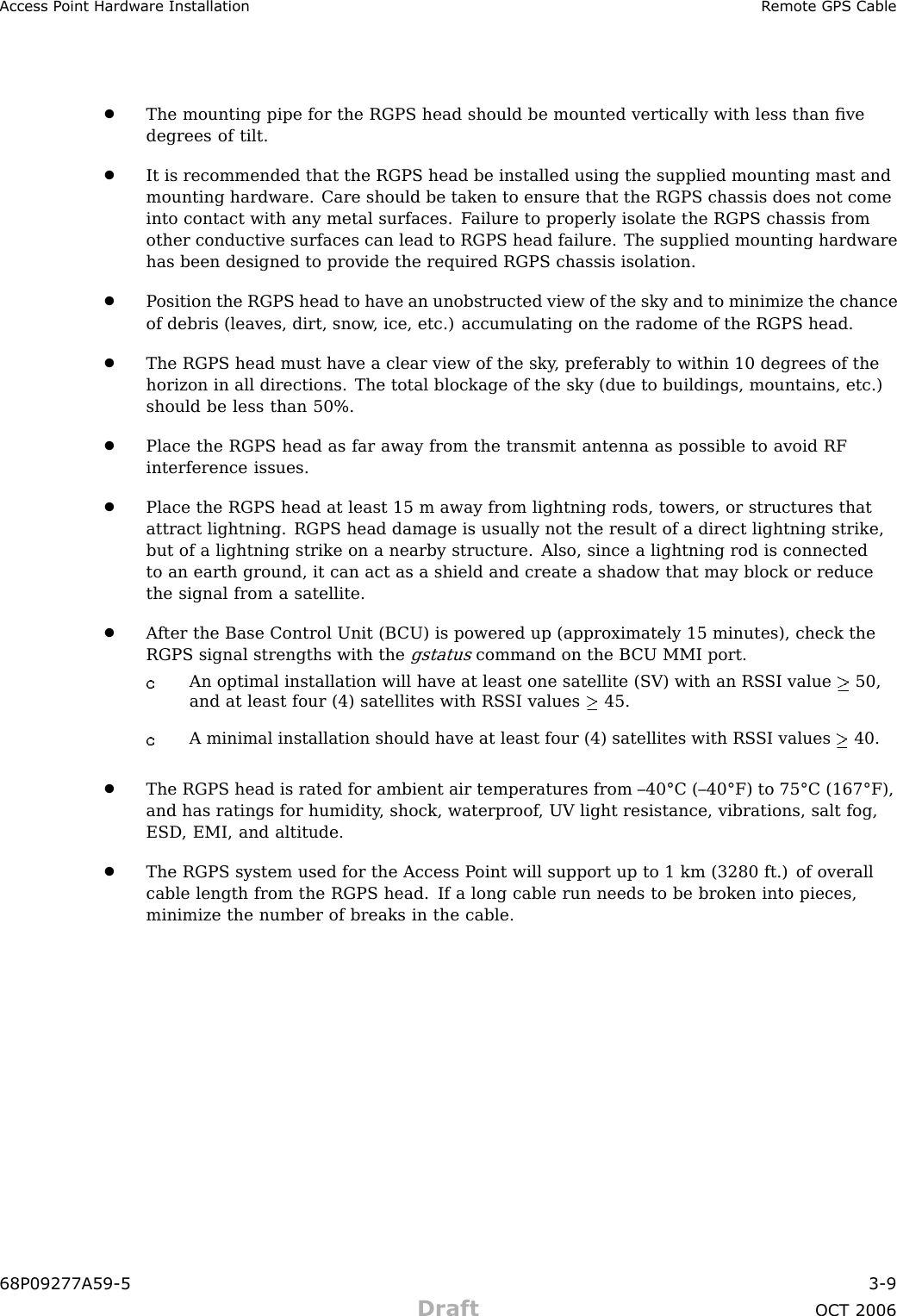 Access P oint Hardw are Installation R emote GPS Cable•The mounting pipe for the RGPS head should be mounted vertically with less than ﬁvedegrees of tilt.•It is recommended that the RGPS head be installed using the supplied mounting mast andmounting hardware. Care should be taken to ensure that the RGPS chassis does not comeinto contact with any metal surfaces. F ailure to properly isolate the RGPS chassis fromother conductive surfaces can lead to RGPS head failure. The supplied mounting hardwarehas been designed to provide the required RGPS chassis isolation.•P osition the RGPS head to have an unobstructed view of the sky and to minimize the chanceof debris (leaves, dirt, snow , ice, etc.) accumulating on the radome of the RGPS head.•The RGPS head must have a clear view of the sky , preferably to within 10 degrees of thehorizon in all directions. The total blockage of the sky (due to buildings, mountains, etc.)should be less than 50%.•Place the RGPS head as far away from the transmit antenna as possible to avoid RFinterference issues.•Place the RGPS head at least 15 m away from lightning rods, towers, or structures thatattract lightning. RGPS head damage is usually not the result of a direct lightning strike,but of a lightning strike on a nearby structure. Also, since a lightning rod is connectedto an earth ground, it can act as a shield and create a shadow that may block or reducethe signal from a satellite.•A fter the Base Control Unit (B CU) is powered up (approximately 15 minutes), check theRGPS signal strengths with thegstatuscommand on the B CU MMI port.An optimal installation will have at least one satellite (SV) with an RS SI value 50,and at least four (4) satellites with RS SI values 45.A minimal installation should have at least four (4) satellites with RS SI values 40.•The RGPS head is rated for ambient air temperatures from –40°C (–40°F) to 75°C (167°F),and has ratings for humidity , shock, waterproof , UV light resistance, vibrations, salt fog,ESD , EMI, and altitude.•The RGPS system used for the Access P oint will support up to 1 km (3280 ft.) of overallcable length from the RGPS head. If a long cable run needs to be broken into pieces,minimize the number of breaks in the cable.68P09277A59 -5 3 -9Draft OCT 2006