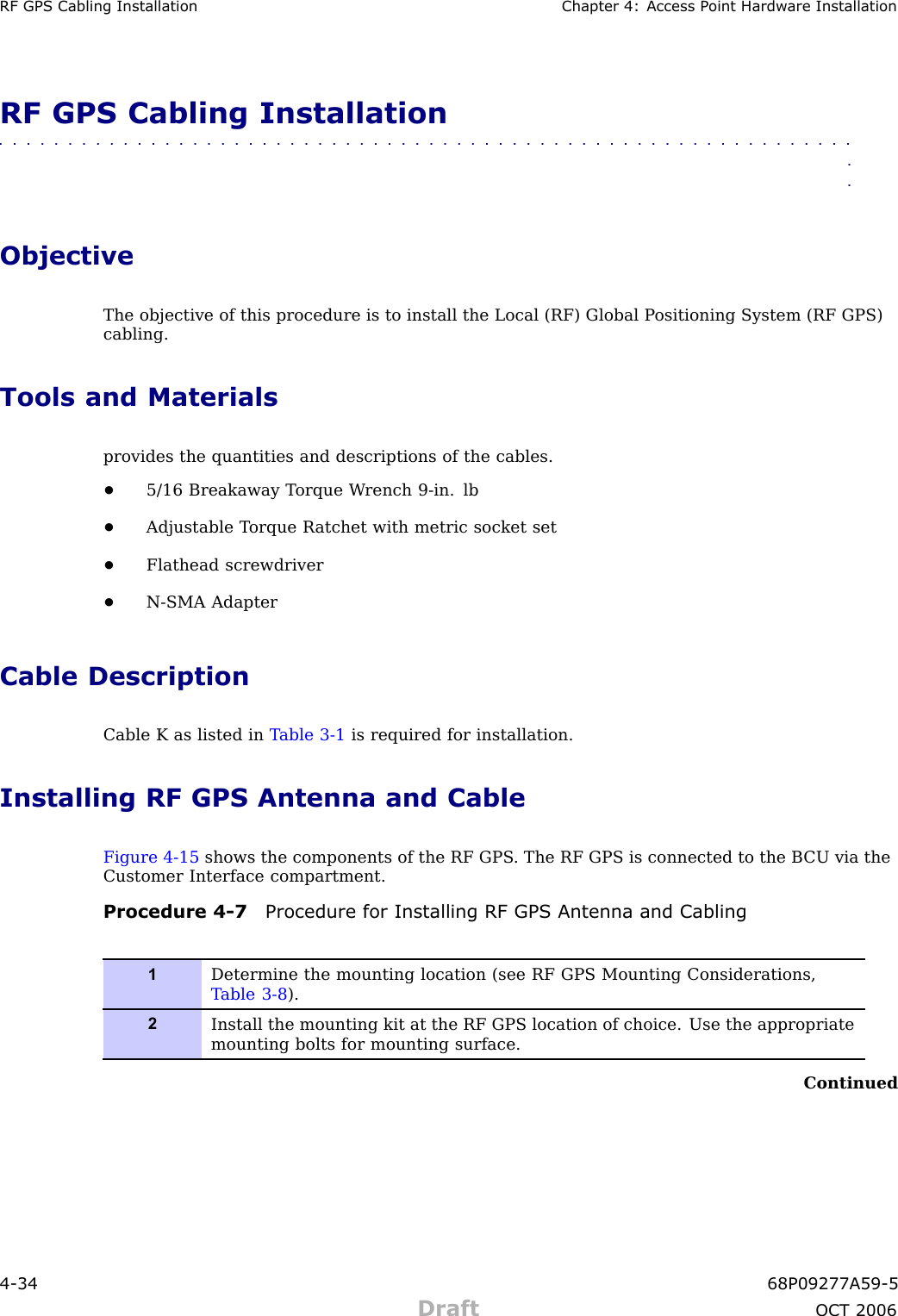 RF GPS Cabling Installation Chapter 4: Access P oint Hardw are InstallationRF GPS Cabling Installation■■■■■■■■■■■■■■■■■■■■■■■■■■■■■■■■■■■■■■■■■■■■■■■■■■■■■■■■■■■■■■■■ObjectiveThe objective of this procedure is to install the Local (RF) Global P ositioning System (RF GPS)cabling.Tools and Materialsprovides the quantities and descriptions of the cables.•5/16 Breakaway T orque W rench 9 -in. lb•Adjustable T orque R atchet with metric socket set•Flathead screwdriver•N -SMA AdapterCable DescriptionCable K as listed in T able 3 -1 is required for installation.Installing RF GPS Antenna and CableFigure 4 -15 shows the components of the RF GPS . The RF GPS is connected to the B CU via theCustomer Interface compartment.Procedure 4 -7 Procedure for Installing RF GPS Antenna and Cabling1Determine the mounting location (see RF GPS Mounting Considerations,T able 3-8 ).2Install the mounting kit at the RF GPS location of choice. Use the appropriatemounting bolts for mounting surface.Continued4 -34 68P09277A59 -5Draft OCT 2006