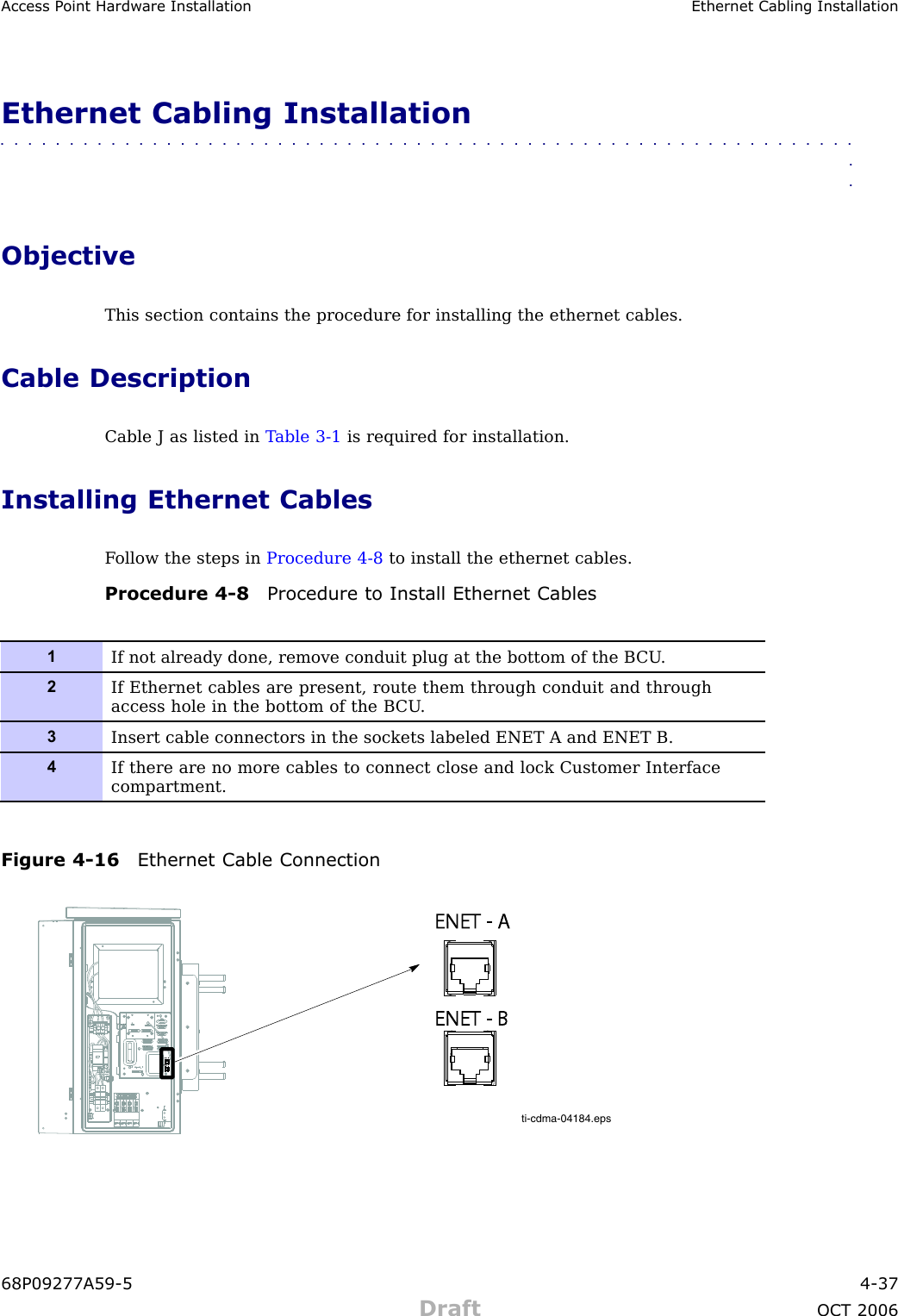 Access P oint Hardw are Installation Ethernet Cabling InstallationEthernet Cabling Installation■■■■■■■■■■■■■■■■■■■■■■■■■■■■■■■■■■■■■■■■■■■■■■■■■■■■■■■■■■■■■■■■ObjectiveThis section contains the procedure for installing the ethernet cables.Cable DescriptionCable J as listed in T able 3 -1 is required for installation.Installing Ethernet CablesF ollow the steps in Procedure 4 -8 to install the ethernet cables.Procedure 4 -8 Procedure to Install Ethernet Cables1If not already done, remove conduit plug at the bottom of the B CU .2If Ethernet cables are present, route them through conduit and throughaccess hole in the bottom of the B CU .3Insert cable connectors in the sockets labeled ENET A and ENET B.4If there are no more cables to connect close and lock Customer Interfacecompartment.Figure 4 -16 Ethernet Cable Connectionti-cdma-04184.epsENET - AENET - AENET - BENET - B68P09277A59 -5 4 -37Draft OCT 2006