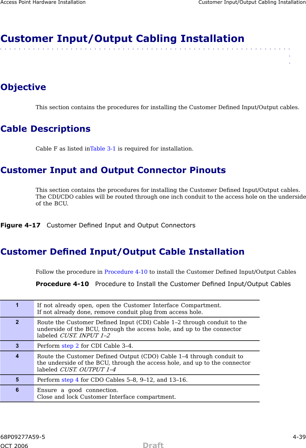 Access P oint Hardw are Installation Customer Input/Output Cabling InstallationCustomer Input/Output Cabling Installation■■■■■■■■■■■■■■■■■■■■■■■■■■■■■■■■■■■■■■■■■■■■■■■■■■■■■■■■■■■■■■■■ObjectiveThis section contains the procedures for installing the Customer Deﬁned Input/Output cables.Cable DescriptionsCable F as listed in T able 3 -1 is required for installation.Customer Input and Output Connector PinoutsThis section contains the procedures for installing the Customer Deﬁned Input/Output cables.The CDI/CDO cables will be routed through one inch conduit to the access hole on the undersideof the B CU .Figure 4 -17 Customer Dened Input and Output ConnectorsCustomer Dened Input/Output Cable InstallationF ollow the procedure in Procedure 4 -10 to install the Customer Deﬁned Input/Output CablesProcedure 4 -10 Procedure to Install the Customer Dened Input/Output Cables1If not already open, open the Customer Interface Compartment.If not already done, remove conduit plug from access hole.2Route the Customer Deﬁned Input (CDI) Cable 1–2 through conduit to theunderside of the B CU , through the access hole, and up to the connectorlabeledCUST . INP UT 1–23P erform step 2 for CDI Cable 3–4.4Route the Customer Deﬁned Output (CDO) Cable 1–4 through conduit tothe underside of the B CU , through the access hole, and up to the connectorlabeledCUST . OUTP UT 1–45P erform step 4 for CDO Cables 5–8, 9–12, and 13–16.6Ensure a good connection.Close and lock Customer Interface compartment.68P09277A59 -5 4 -39OCT 2006 Draft