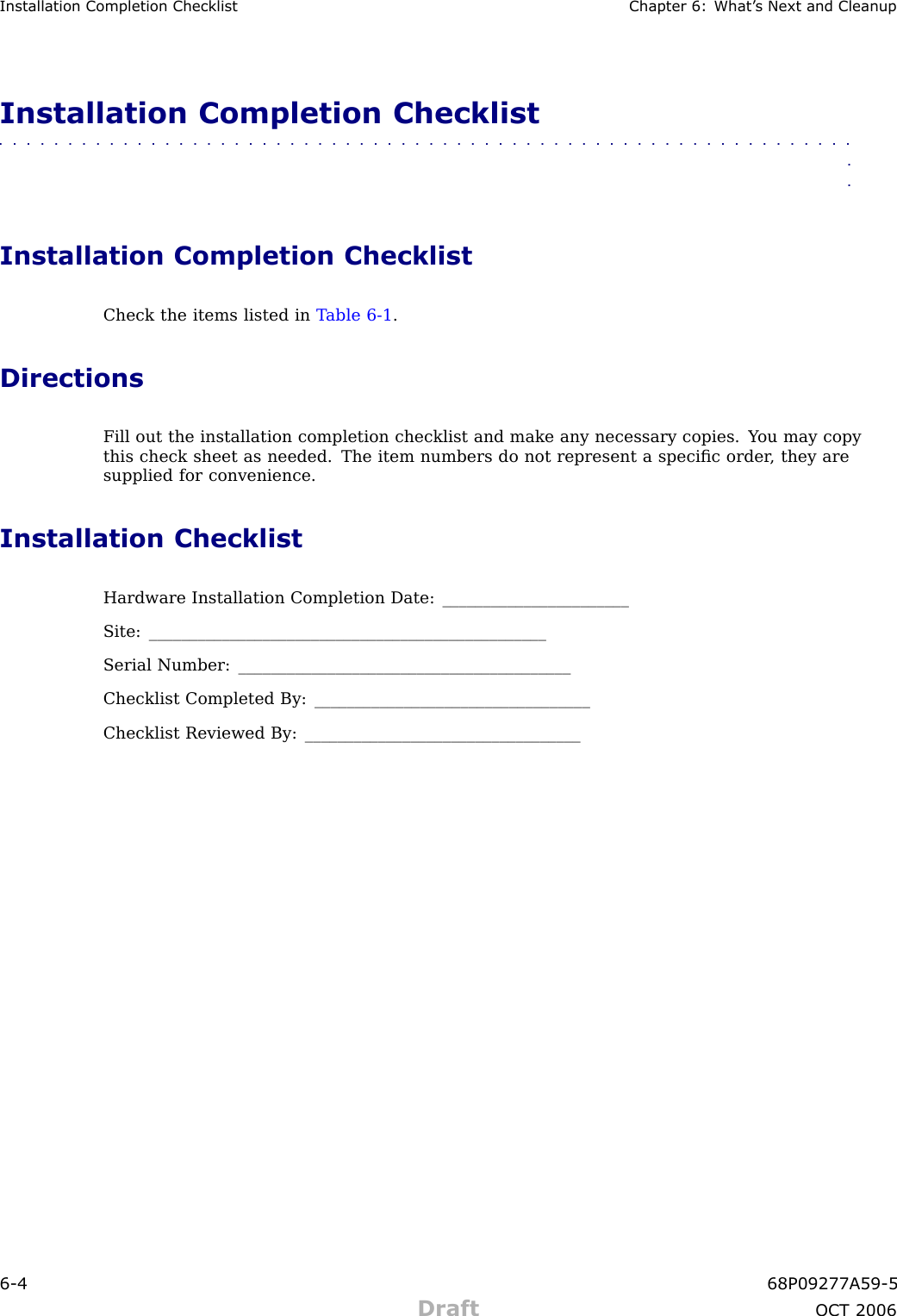Installation Completion Checklist Chapter 6: What ’ s Next and CleanupInstallation Completion Checklist■■■■■■■■■■■■■■■■■■■■■■■■■■■■■■■■■■■■■■■■■■■■■■■■■■■■■■■■■■■■■■■■Installation Completion ChecklistCheck the items listed in T able 6 -1 .DirectionsFill out the installation completion checklist and make any necessary copies. Y ou may copythis check sheet as needed. The item numbers do not represent a speciﬁc order , they aresupplied for convenience.Installation ChecklistHardware Installation Completion Date: _______________________Site: _________________________________________________Serial Number: _________________________________________Checklist Completed By: __________________________________Checklist Reviewed By: __________________________________6 -4 68P09277A59 -5Draft OCT 2006