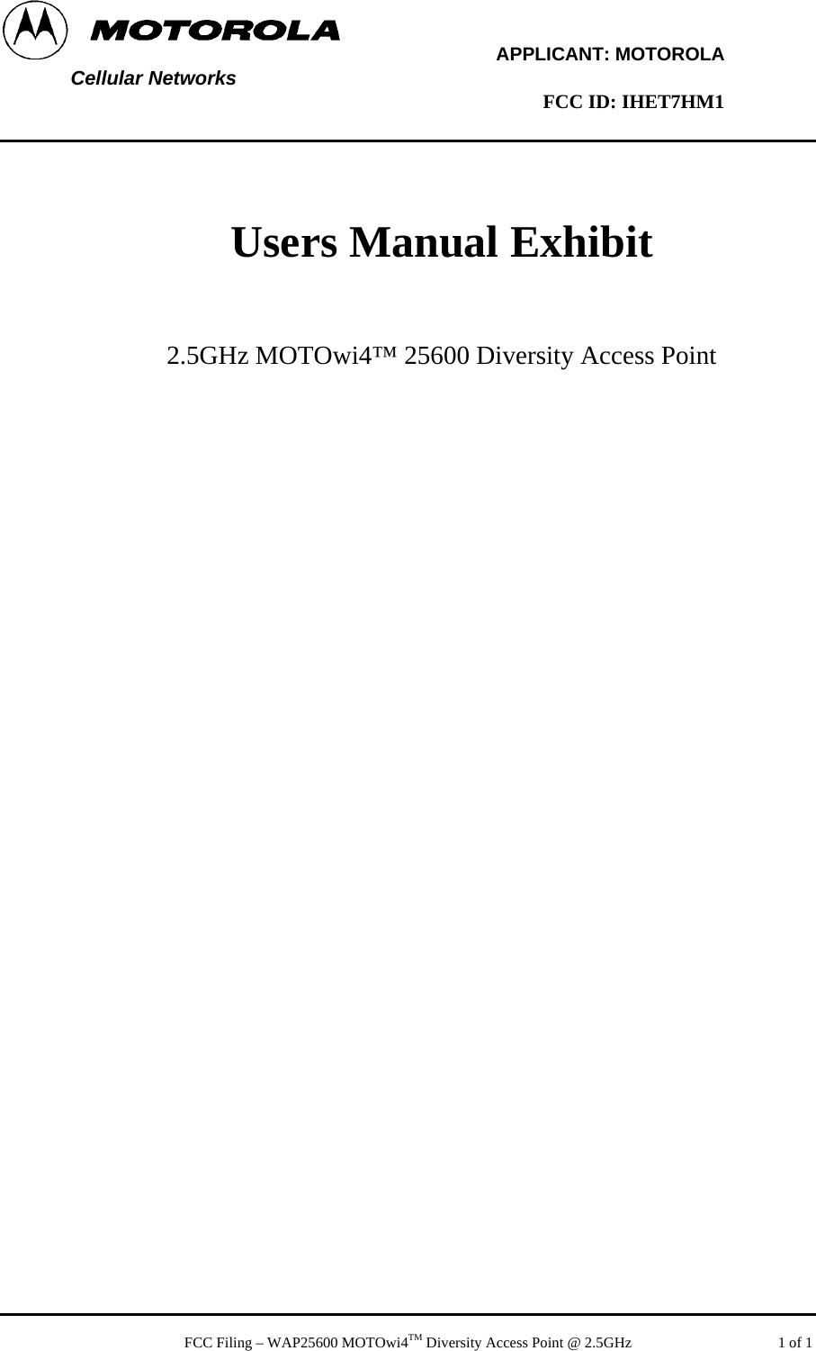         APPLICANT: MOTOROLA  Cellular Networks        FCC ID: IHET7HM1     Users Manual Exhibit    2.5GHz MOTOwi4™ 25600 Diversity Access Point     FCC Filing – WAP25600 MOTOwi4TM Diversity Access Point @ 2.5GHz   1 of 1 