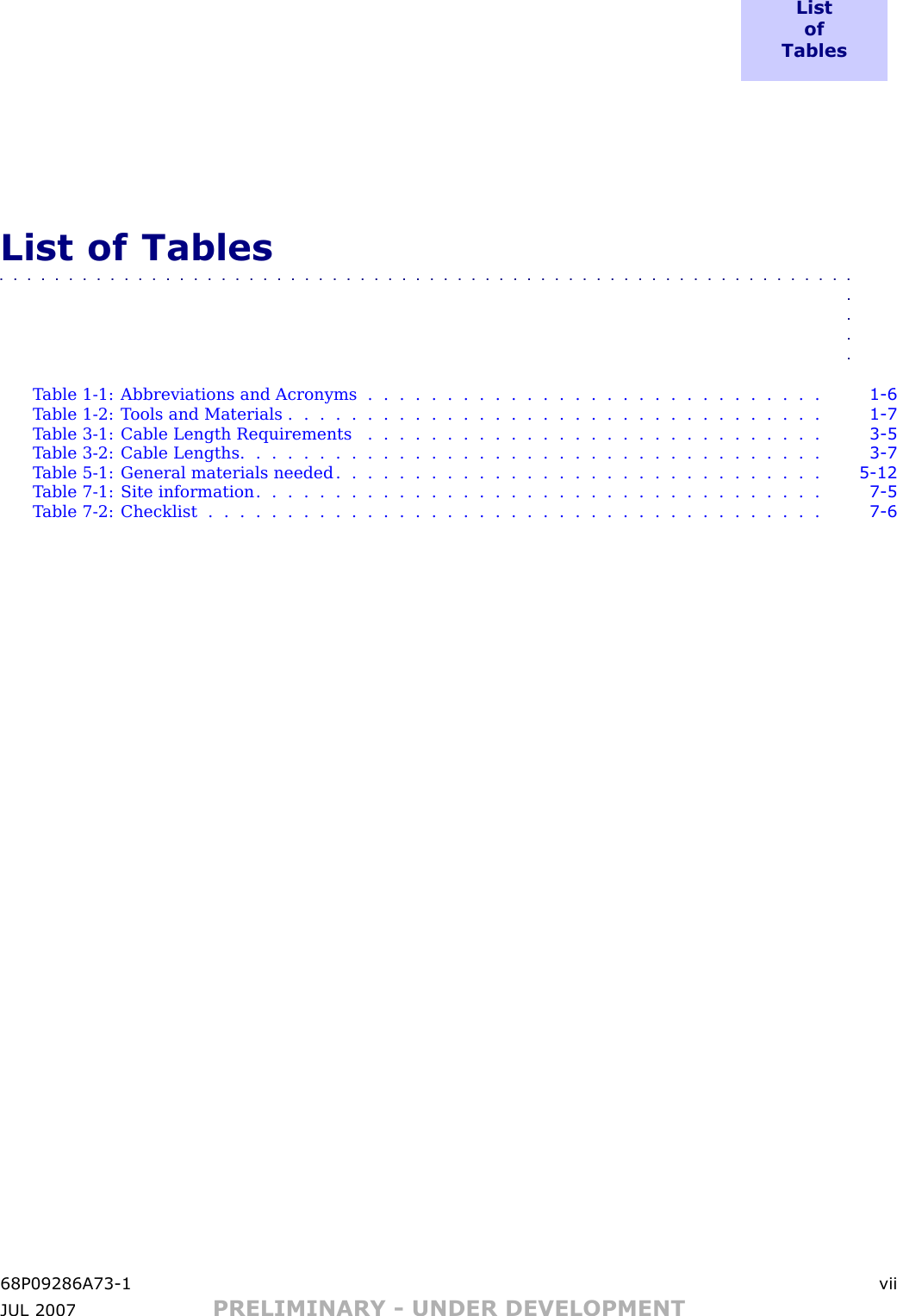 L i s to fT a b l e sList of Tables■■■■■■■■■■■■■■■■■■■■■■■■■■■■■■■■■■■■■■■■■■■■■■■■■■■■■■■■■■■■■■■■■■T able 1 -1: Abbreviations and Acronyms . . . . . . . . . . . . . . . . . . . . . . . . . . . . . 1 - 6T able 1 -2: T ools and Materials . . . . . . . . . . . . . . . . . . . . . . . . . . . . . . . . . . 1 - 7T able 3 -1: Cable Length Requirements . . . . . . . . . . . . . . . . . . . . . . . . . . . . . 3 - 5Table 3-2: Cable Lengths ..................................... 3 - 7T able 5 -1: General materials needed . . . . . . . . . . . . . . . . . . . . . . . . . . . . . . . 5 - 12T able 7 -1: Site information . . . . . . . . . . . . . . . . . . . . . . . . . . . . . . . . . . . . 7 - 5Table 7-2: Checklist ....................................... 7 - 668P09286A73 -1 viiJUL 2007 PRELIMINARY - UNDER DEVELOPMENT