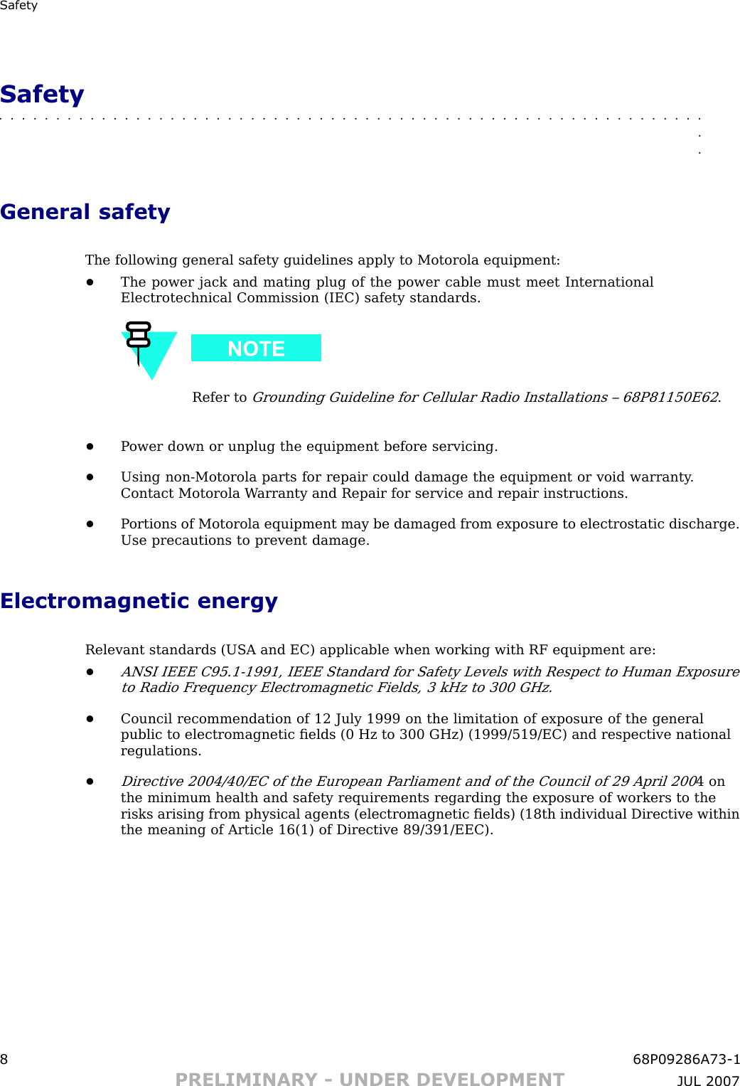 Safet ySafety■■■■■■■■■■■■■■■■■■■■■■■■■■■■■■■■■■■■■■■■■■■■■■■■■■■■■■■■■■■■■■■■General safetyThe following general safety guidelines apply to Motorola equipment:•The power jack and mating plug of the power cable must meet InternationalElectrotechnical Commission (IEC) safety standards.Refer toGrounding Guideline for Cellular R adio Installations – 68P81150E62.•P ower down or unplug the equipment before servicing.•Using non -Motorola parts for repair could damage the equipment or void warranty .Contact Motorola W arranty and Repair for service and repair instructions.•P ortions of Motorola equipment may be damaged from exposure to electrostatic discharge.Use precautions to prevent damage.Electromagnetic energyRelevant standards (USA and EC) applicable when working with RF equipment are:•ANSI IEEE C95.1 -1991, IEEE Standard for Safety Levels with Respect to Human Exposureto R adio Frequency Electromagnetic Fields, 3 kHz to 300 GHz.•Council recommendation of 12 July 1999 on the limitation of exposure of the generalpublic to electromagnetic ﬁelds (0 Hz to 300 GHz) (1999/519/EC) and respective nationalregulations.•Directive 2004/40/EC of the European P arliament and of the Council of 29 April 2004 onthe minimum health and safety requirements regarding the exposure of workers to therisks arising from physical agents (electromagnetic ﬁelds) (18th individual Directive withinthe meaning of Article 16(1) of Directive 89/391/EEC).8 68P09286A73 -1PRELIMINARY - UNDER DEVELOPMENT JUL 2007