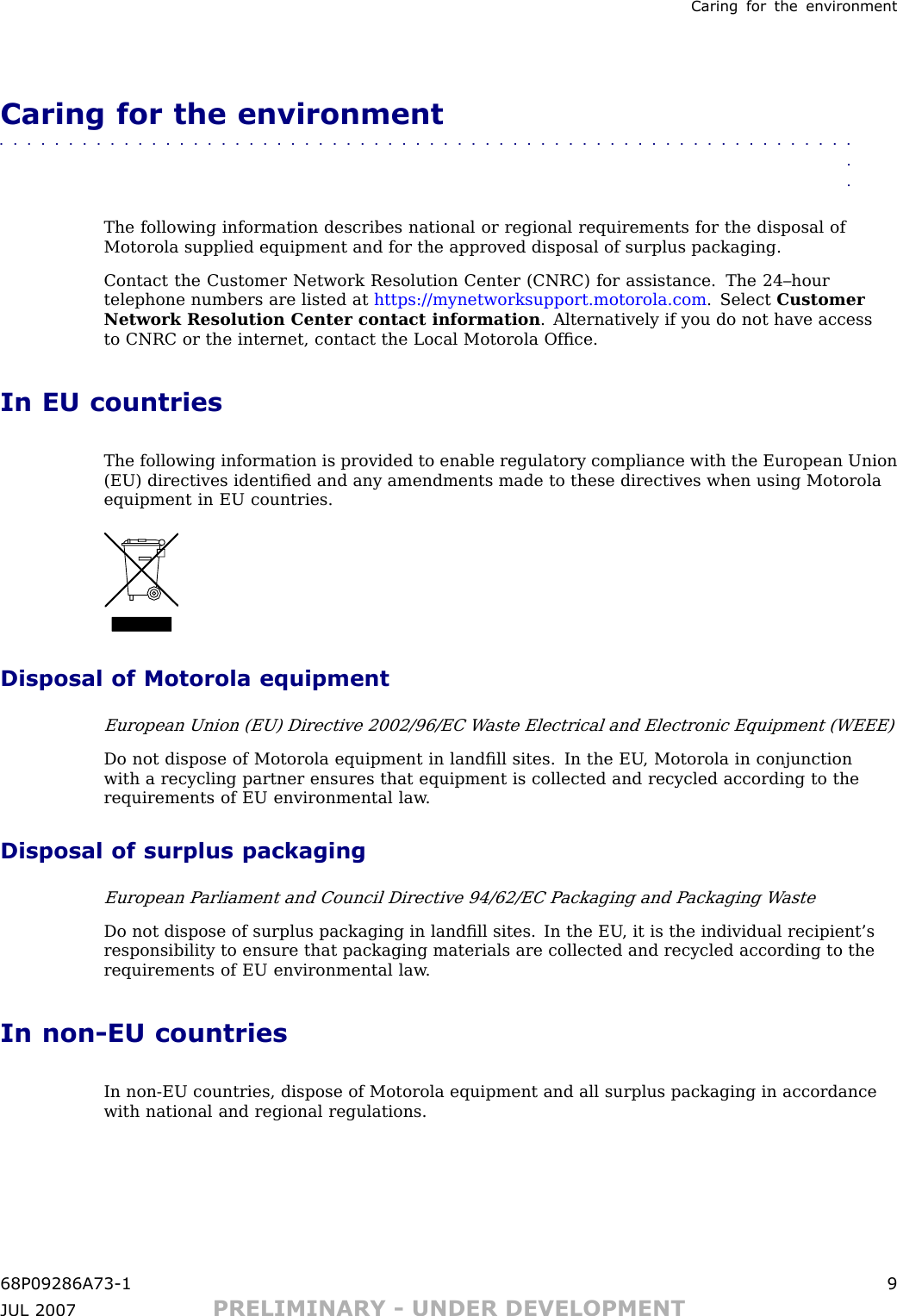Caring for the en vironmentCaring for the environment■■■■■■■■■■■■■■■■■■■■■■■■■■■■■■■■■■■■■■■■■■■■■■■■■■■■■■■■■■■■■■■■The following information describes national or regional requirements for the disposal ofMotorola supplied equipment and for the approved disposal of surplus packaging.Contact the Customer Network Resolution Center (CNRC) for assistance. The 24–hourtelephone numbers are listed at https://mynetworksupport.motorola.com . Select CustomerNetwork Resolution Center contact information . Alternatively if you do not have accessto CNRC or the internet, contact the Local Motorola Ofﬁce.In EU countriesThe following information is provided to enable regulatory compliance with the European Union(EU) directives identiﬁed and any amendments made to these directives when using Motorolaequipment in EU countries.Disposal of Motorola equipmentEuropean Union (EU) Directive 2002/96/EC W aste Electrical and Electronic Equipment (WEEE)Do not dispose of Motorola equipment in landﬁll sites. In the EU , Motorola in conjunctionwith a recycling partner ensures that equipment is collected and recycled according to therequirements of EU environmental law .Disposal of surplus packagingEuropean P arliament and Council Directive 94/62/EC P ackaging and P ackaging W asteDo not dispose of surplus packaging in landﬁll sites. In the EU , it is the individual recipient’sresponsibility to ensure that packaging materials are collected and recycled according to therequirements of EU environmental law .In non -EU countriesIn non -EU countries, dispose of Motorola equipment and all surplus packaging in accordancewith national and regional regulations.68P09286A73 -1 9JUL 2007 PRELIMINARY - UNDER DEVELOPMENT
