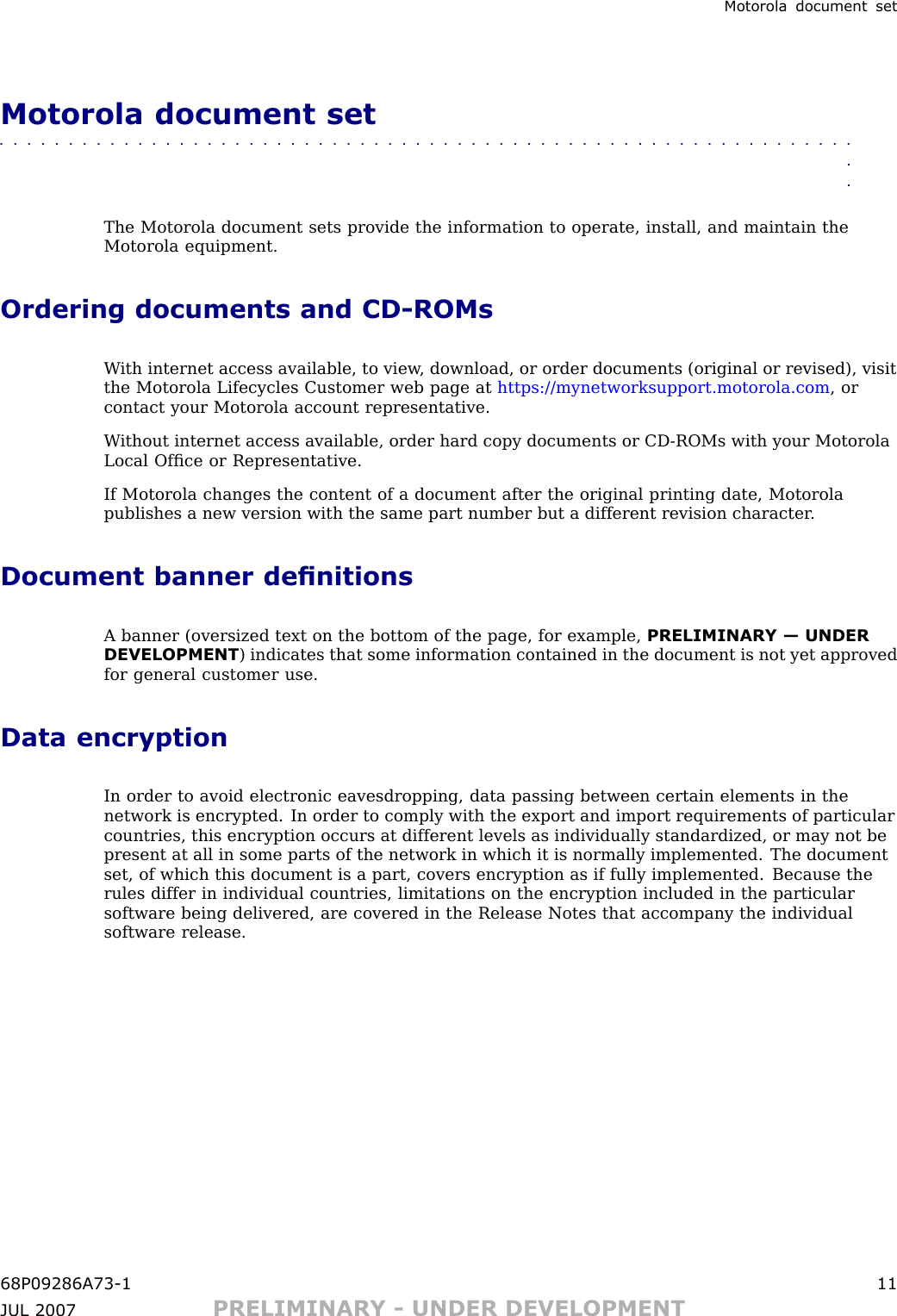 Motorola document setMotorola document set■■■■■■■■■■■■■■■■■■■■■■■■■■■■■■■■■■■■■■■■■■■■■■■■■■■■■■■■■■■■■■■■The Motorola document sets provide the information to operate, install, and maintain theMotorola equipment.Ordering documents and CD -ROMsW ith internet access available, to view , download, or order documents (original or revised), visitthe Motorola Lifecycles Customer web page at https://mynetworksupport.motorola.com , orcontact your Motorola account representative.W ithout internet access available, order hard copy documents or CD -ROMs with your MotorolaLocal Ofﬁce or Representative.If Motorola changes the content of a document after the original printing date, Motorolapublishes a new version with the same part number but a different revision character .Document banner denitionsA banner (oversized text on the bottom of the page, for example, PRELIMINARY — UNDERDEVELOPMENT ) indicates that some information contained in the document is not yet approvedfor general customer use.Data encryptionIn order to avoid electronic eavesdropping, data passing between certain elements in thenetwork is encrypted. In order to comply with the export and import requirements of particularcountries, this encryption occurs at different levels as individually standardized, or may not bepresent at all in some parts of the network in which it is normally implemented. The documentset, of which this document is a part, covers encryption as if fully implemented. Because therules differ in individual countries, limitations on the encryption included in the particularsoftware being delivered, are covered in the Release Notes that accompany the individualsoftware release.68P09286A73 -1 11JUL 2007 PRELIMINARY - UNDER DEVELOPMENT