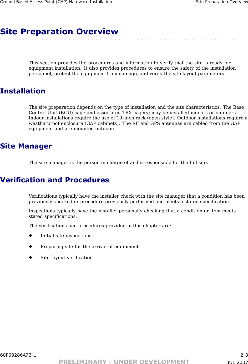 Ground Based Access P oint (GAP) Hardw are Installation Site Prepar ation Ov erviewSite Preparation Overview■■■■■■■■■■■■■■■■■■■■■■■■■■■■■■■■■■■■■■■■■■■■■■■■■■■■■■■■■■■■■■■■This section provides the procedures and information to verify that the site is ready forequipment installation. It also provides procedures to ensure the safety of the installationpersonnel, protect the equipment from damage, and verify the site layout parameters.InstallationThe site preparation depends on the type of installation and the site characteristics. The BaseControl Unit (B CU) cage and associated TRX cage(s) may be installed indoors or outdoors.Indoor installations require the use of 19–inch rack (open style). Outdoor installations require aweatherproof enclosure (GAP cabinets). The RF and GPS antennas are cabled from the GAPequipment and are mounted outdoors.Site ManagerThe site manager is the person in charge of and is responsible for the full site.Verication and ProceduresV eriﬁcations typically have the installer check with the site manager that a condition has beenpreviously checked or procedure previously performed and meets a stated speciﬁcation.Inspections typically have the installer personally checking that a condition or item meetsstated speciﬁcations.The veriﬁcations and procedures provided in this chapter are:•Initial site inspections•Preparing site for the arrival of equipment•Site layout veriﬁcation68P09286A73 -1 2 -3PRELIMINARY - UNDER DEVELOPMENT JUL 2007