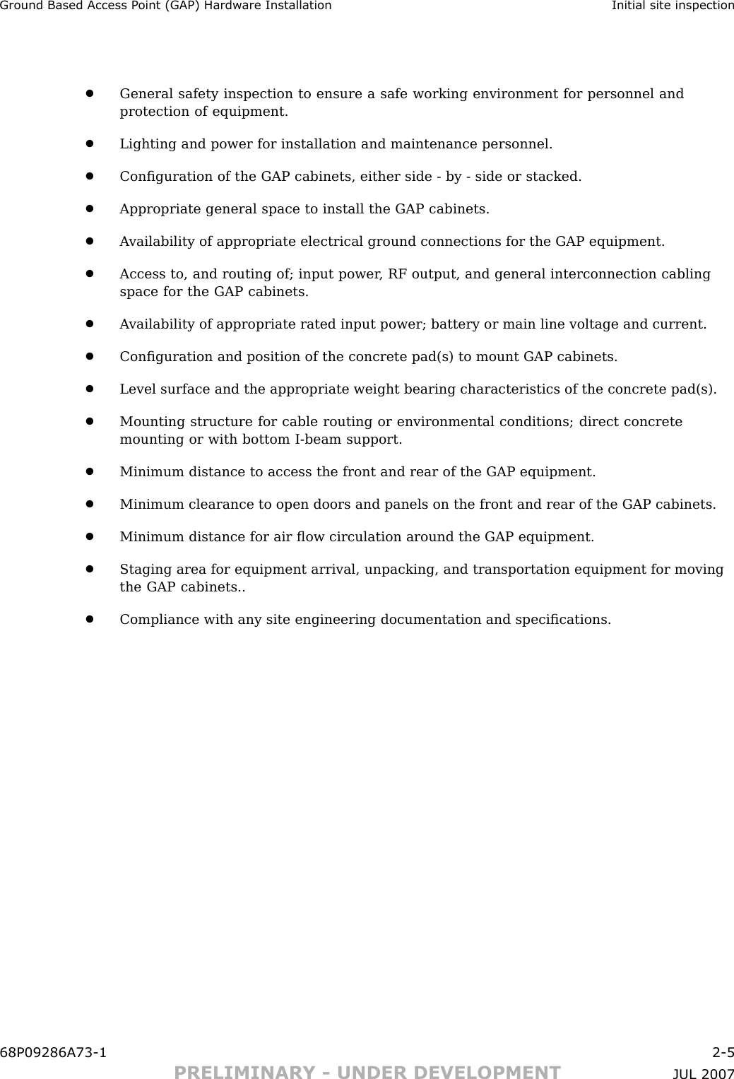 Ground Based Access P oint (GAP) Hardw are Installation Initial site inspection•General safety inspection to ensure a safe working environment for personnel andprotection of equipment.•Lighting and power for installation and maintenance personnel.•Conﬁguration of the GAP cabinets, either side - by - side or stacked.•Appropriate general space to install the GAP cabinets.•A vailability of appropriate electrical ground connections for the GAP equipment.•Access to, and routing of; input power , RF output, and general interconnection cablingspace for the GAP cabinets.•A vailability of appropriate rated input power; battery or main line voltage and current.•Conﬁguration and position of the concrete pad(s) to mount GAP cabinets.•Level surface and the appropriate weight bearing characteristics of the concrete pad(s).•Mounting structure for cable routing or environmental conditions; direct concretemounting or with bottom I -beam support.•Minimum distance to access the front and rear of the GAP equipment.•Minimum clearance to open doors and panels on the front and rear of the GAP cabinets.•Minimum distance for air ﬂow circulation around the GAP equipment.•Staging area for equipment arrival, unpacking, and transportation equipment for movingthe GAP cabinets..•Compliance with any site engineering documentation and speciﬁcations.68P09286A73 -1 2 -5PRELIMINARY - UNDER DEVELOPMENT JUL 2007