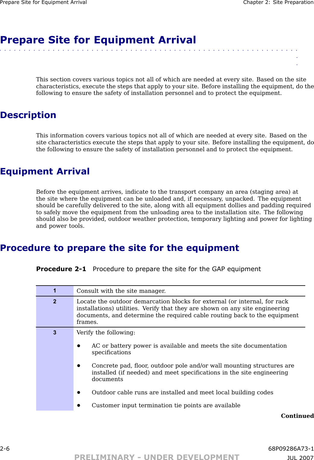 Prepare Site for Equipment Arriv al Chapter 2: Site Prepar ationPrepare Site for Equipment Arrival■■■■■■■■■■■■■■■■■■■■■■■■■■■■■■■■■■■■■■■■■■■■■■■■■■■■■■■■■■■■■■■■This section covers various topics not all of which are needed at every site. Based on the sitecharacteristics, execute the steps that apply to your site. Before installing the equipment, do thefollowing to ensure the safety of installation personnel and to protect the equipment.DescriptionThis information covers various topics not all of which are needed at every site. Based on thesite characteristics execute the steps that apply to your site. Before installing the equipment, dothe following to ensure the safety of installation personnel and to protect the equipment.Equipment ArrivalBefore the equipment arrives, indicate to the transport company an area (staging area) atthe site where the equipment can be unloaded and, if necessary , unpacked. The equipmentshould be carefully delivered to the site, along with all equipment dollies and padding requiredto safely move the equipment from the unloading area to the installation site. The followingshould also be provided, outdoor weather protection, temporary lighting and power for lightingand power tools.Procedure to prepare the site for the equipmentProcedure 2 -1 Procedure to prepare the site for the GAP equipment1Consult with the site manager .2Locate the outdoor demarcation blocks for external (or internal, for rackinstallations) utilities. V erify that they are shown on any site engineeringdocuments, and determine the required cable routing back to the equipmentframes.3V erify the following:•AC or battery power is available and meets the site documentationspeciﬁcations•Concrete pad, ﬂoor , outdoor pole and/or wall mounting structures areinstalled (if needed) and meet speciﬁcations in the site engineeringdocuments•Outdoor cable runs are installed and meet local building codes•Customer input termination tie points are availableContinued2 -6 68P09286A73 -1PRELIMINARY - UNDER DEVELOPMENT JUL 2007