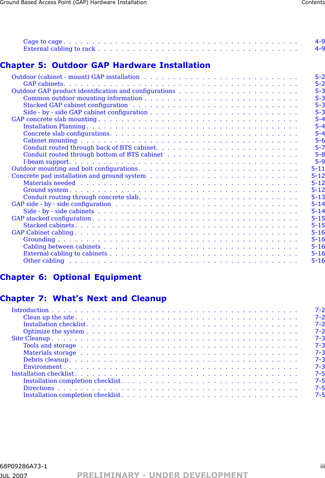 Ground Based Access P oint (GAP) Hardw are Installation ContentsCage to cage ......................................... 4 - 9External cabling to rack ................................... 4 - 9Chapter 5: Outdoor GAP Hardware InstallationOutdoor (cabinet - mount) GAP installation . . . . . . . . . . . . . . . . . . . . . . . . . . . 5 - 2GAP cabinets ......................................... 5 - 2Outdoor GAP product identiﬁcation and conﬁgurations . . . . . . . . . . . . . . . . . . . . . 5 - 3Common outdoor mounting information . . . . . . . . . . . . . . . . . . . . . . . . . . . 5 - 3Stacked GAP cabinet conﬁguration . . . . . . . . . . . . . . . . . . . . . . . . . . . . . 5 - 3Side - by - side GAP cabinet conﬁguration . . . . . . . . . . . . . . . . . . . . . . . . . . 5 - 3GAP concrete slab mounting . . . . . . . . . . . . . . . . . . . . . . . . . . . . . . . . . . . 5 - 4Installation Planning ..................................... 5 - 4Concrete slab conﬁgurations . . . . . . . . . . . . . . . . . . . . . . . . . . . . . . . . . 5 - 4Cabinet mounting ...................................... 5 - 6Conduit routed through back of BTS cabinet . . . . . . . . . . . . . . . . . . . . . . . . . 5 - 7Conduit routed through bottom of BTS cabinet . . . . . . . . . . . . . . . . . . . . . . . 5 - 8I-beam support ........................................ 5 - 9Outdoor mounting and bolt conﬁgurations . . . . . . . . . . . . . . . . . . . . . . . . . . . . 5 - 11Concrete pad installation and ground system . . . . . . . . . . . . . . . . . . . . . . . . . . 5 - 12Materials needed ...................................... 5 - 12Ground system ........................................ 5 - 12Conduit routing through concrete slab . . . . . . . . . . . . . . . . . . . . . . . . . . . . 5 - 13GAP side - by - side conﬁguration . . . . . . . . . . . . . . . . . . . . . . . . . . . . . . . . 5 - 14Side -by -side cabinets ................................... 5 - 14GAP stacked conﬁguration . . . . . . . . . . . . . . . . . . . . . . . . . . . . . . . . . . . . 5 - 15Stacked cabinets ....................................... 5 - 15GAP Cabinet cabling ....................................... 5 - 16Grounding .......................................... 5 - 16Cabling between cabinets . . . . . . . . . . . . . . . . . . . . . . . . . . . . . . . . . . 5 - 16External cabling to cabinets . . . . . . . . . . . . . . . . . . . . . . . . . . . . . . . . . 5 - 16Other cabling ........................................ 5 - 16Chapter 6: Optional EquipmentChapter 7: What’s Next and CleanupIntroduction ........................................... 7 - 2Clean up the site ....................................... 7 - 2Installation checklist ..................................... 7 - 2Optimize the system ..................................... 7 - 2Site Cleanup ........................................... 7 - 3Tools and storage ...................................... 7 - 3Materials storage ...................................... 7 - 3Debris cleanup ........................................ 7 - 3Environment ......................................... 7 - 3Installation checklist ....................................... 7 - 5Installation completion checklist . . . . . . . . . . . . . . . . . . . . . . . . . . . . . . . 7 - 5Directions .......................................... 7 - 5Installation completion checklist . . . . . . . . . . . . . . . . . . . . . . . . . . . . . . . 7 - 568P09286A73 -1 iiiJUL 2007 PRELIMINARY - UNDER DEVELOPMENT