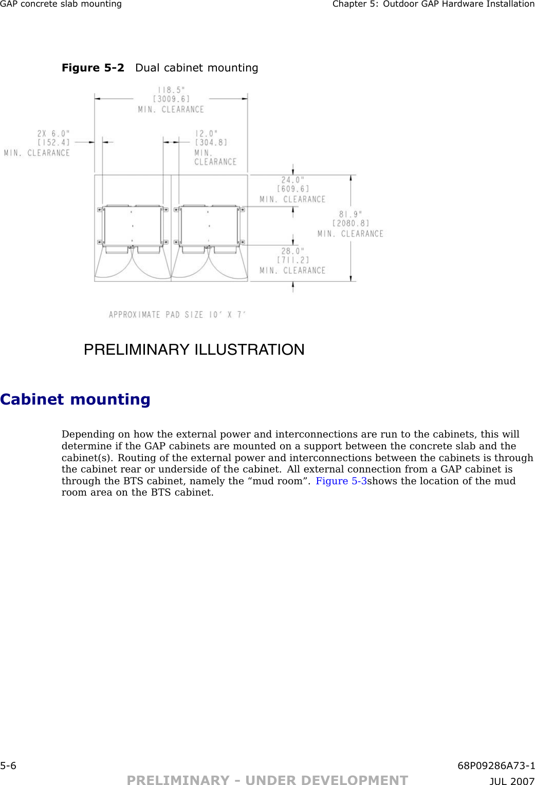 GAP concrete slab mounting Chapter 5: Outdoor GAP Hardw are InstallationFigure 5 -2 Dual cabinet mountingPRELIMINARY ILLUSTRATIONCabinet mountingDepending on how the external power and interconnections are run to the cabinets, this willdetermine if the GAP cabinets are mounted on a support between the concrete slab and thecabinet(s). Routing of the external power and interconnections between the cabinets is throughthe cabinet rear or underside of the cabinet. All external connection from a GAP cabinet isthrough the BTS cabinet, namely the “mud room”. Figure 5 -3 shows the location of the mudroom area on the BTS cabinet.5 -6 68P09286A73 -1PRELIMINARY - UNDER DEVELOPMENT JUL 2007