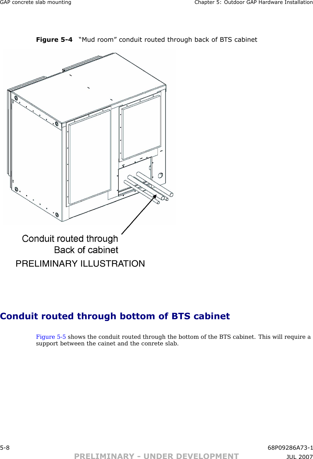 GAP concrete slab mounting Chapter 5: Outdoor GAP Hardw are InstallationFigure 5 -4 “Mud room” conduit routed through back of B T S cabinetPRELIMINARY ILLUSTRATIONConduit routed through bottom of BTS cabinetFigure 5 -5 shows the conduit routed through the bottom of the BTS cabinet. This will require asupport between the cainet and the conrete slab.5 -8 68P09286A73 -1PRELIMINARY - UNDER DEVELOPMENT JUL 2007