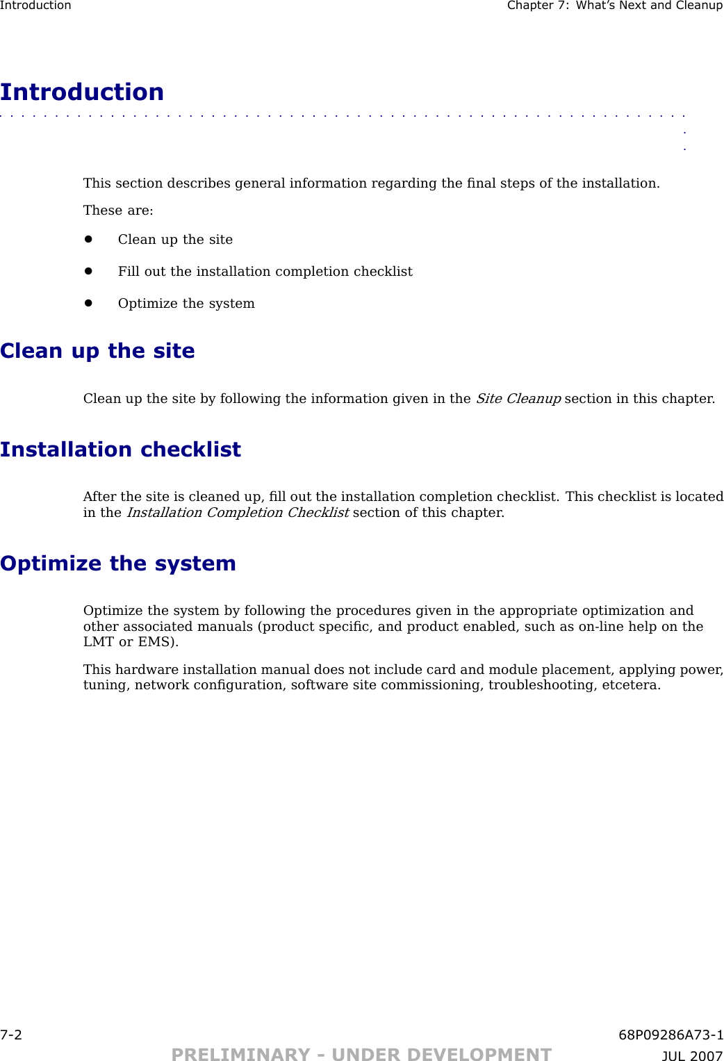 Introduction Chapter 7: What ’ s Next and CleanupIntroduction■■■■■■■■■■■■■■■■■■■■■■■■■■■■■■■■■■■■■■■■■■■■■■■■■■■■■■■■■■■■■■■■This section describes general information regarding the ﬁnal steps of the installation.These are:•Clean up the site•Fill out the installation completion checklist•Optimize the systemClean up the siteClean up the site by following the information given in theSite Cleanupsection in this chapter .Installation checklistA fter the site is cleaned up, ﬁll out the installation completion checklist. This checklist is locatedin theInstallation Completion Checklistsection of this chapter .Optimize the systemOptimize the system by following the procedures given in the appropriate optimization andother associated manuals (product speciﬁc, and product enabled, such as on -line help on theLMT or EMS).This hardware installation manual does not include card and module placement, applying power ,tuning, network conﬁguration, software site commissioning, troubleshooting, etcetera.7 -2 68P09286A73 -1PRELIMINARY - UNDER DEVELOPMENT JUL 2007