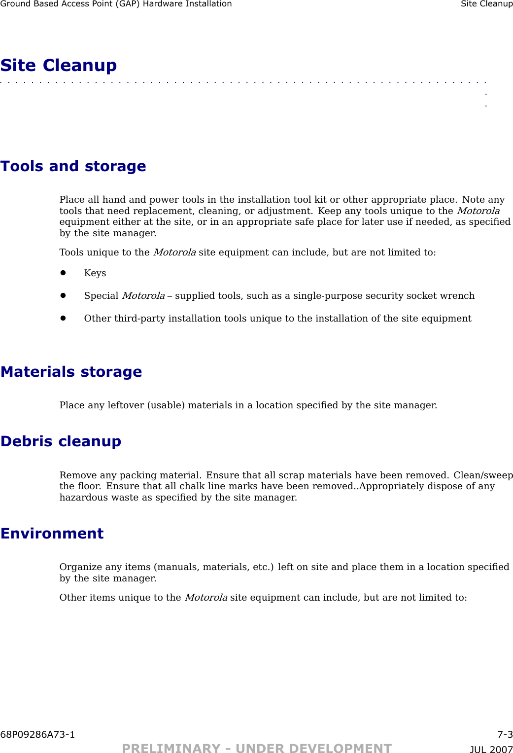 Ground Based Access P oint (GAP) Hardw are Installation Site CleanupSite Cleanup■■■■■■■■■■■■■■■■■■■■■■■■■■■■■■■■■■■■■■■■■■■■■■■■■■■■■■■■■■■■■■■■Tools and storagePlace all hand and power tools in the installation tool kit or other appropriate place. Note anytools that need replacement, cleaning, or adjustment. K eep any tools unique to theMotorolaequipment either at the site, or in an appropriate safe place for later use if needed, as speciﬁedby the site manager .T ools unique to theMotorolasite equipment can include, but are not limited to:•K eys•SpecialMotorola– supplied tools, such as a single -purpose security socket wrench•Other third -party installation tools unique to the installation of the site equipmentMaterials storagePlace any leftover (usable) materials in a location speciﬁed by the site manager .Debris cleanupRemove any packing material. Ensure that all scrap materials have been removed. Clean/sweepthe ﬂoor . Ensure that all chalk line marks have been removed..Appropriately dispose of anyhazardous waste as speciﬁed by the site manager .EnvironmentOrganize any items (manuals, materials, etc.) left on site and place them in a location speciﬁedby the site manager .Other items unique to theMotorolasite equipment can include, but are not limited to:68P09286A73 -1 7 -3PRELIMINARY - UNDER DEVELOPMENT JUL 2007