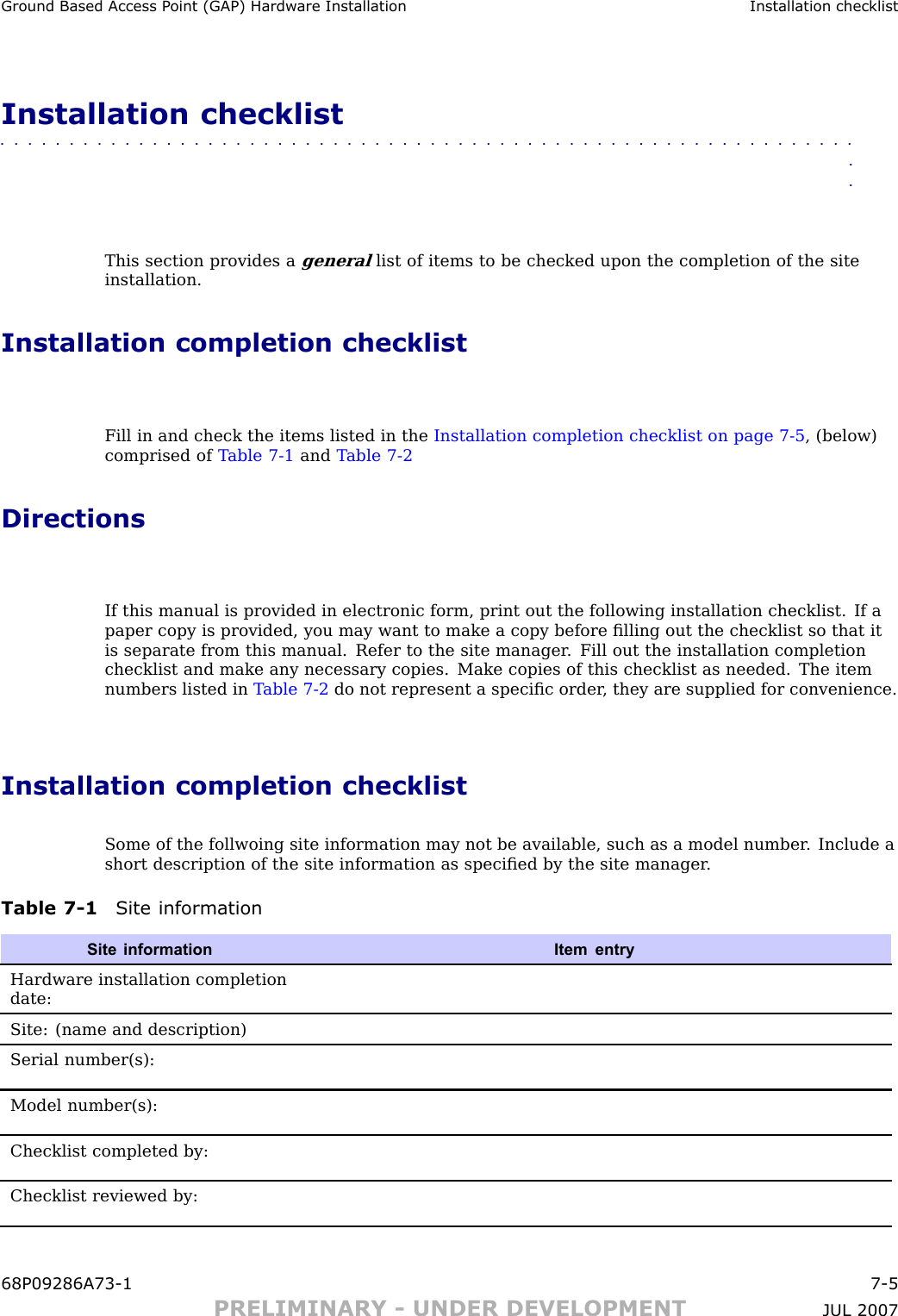 Ground Based Access P oint (GAP) Hardw are Installation Installation checklistInstallation checklist■■■■■■■■■■■■■■■■■■■■■■■■■■■■■■■■■■■■■■■■■■■■■■■■■■■■■■■■■■■■■■■■This section provides agenerallist of items to be checked upon the completion of the siteinstallation.Installation completion checklistFill in and check the items listed in the Installation completion checklist on page 7 - 5 , (below)comprised of T able 7 -1 and T able 7 -2DirectionsIf this manual is provided in electronic form, print out the following installation checklist. If apaper copy is provided, you may want to make a copy before ﬁlling out the checklist so that itis separate from this manual. Refer to the site manager . Fill out the installation completionchecklist and make any necessary copies. Make copies of this checklist as needed. The itemnumbers listed in T able 7 -2 do not represent a speciﬁc order , they are supplied for convenience.Installation completion checklistSome of the follwoing site information may not be available, such as a model number . Include ashort description of the site information as speciﬁed by the site manager .Table 7 -1 Site informationSite informationItem entryHardware installation completiondate:Site: (name and description)Serial number(s):Model number(s):Checklist completed by:Checklist reviewed by:68P09286A73 -1 7 -5PRELIMINARY - UNDER DEVELOPMENT JUL 2007