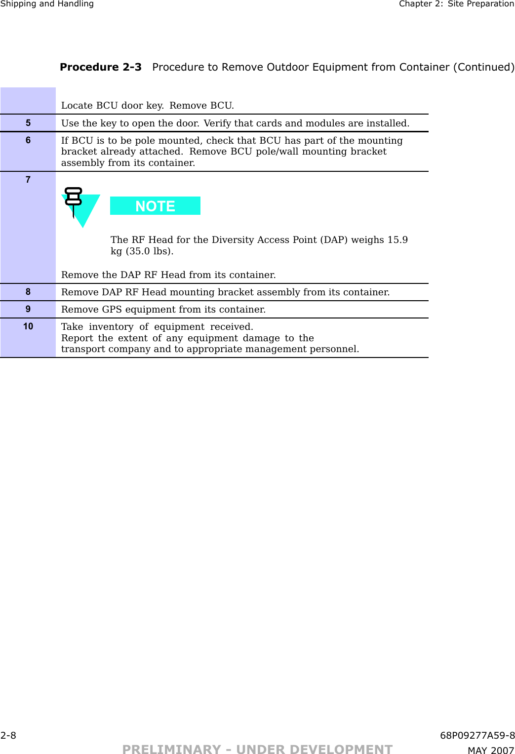 Shipping and Handling Chapter 2: Site Prepar ationProcedure 2 -3 Procedure to R emo v e Outdoor Equipment from Container (Continued)Locate B CU door key . Remove B CU .5Use the key to open the door . V erify that cards and modules are installed.6If B CU is to be pole mounted, check that B CU has part of the mountingbracket already attached. Remove B CU pole/wall mounting bracketassembly from its container .7The RF Head for the Diversity Access P oint (DAP) weighs 15.9kg (35.0 lbs).Remove the DAP RF Head from its container .8Remove DAP RF Head mounting bracket assembly from its container .9Remove GPS equipment from its container .10T ake inventory of equipment received.Report the extent of any equipment damage to thetransport company and to appropriate management personnel.2 -8 68P09277A59 -8PRELIMINARY - UNDER DEVELOPMENT MA Y 2007