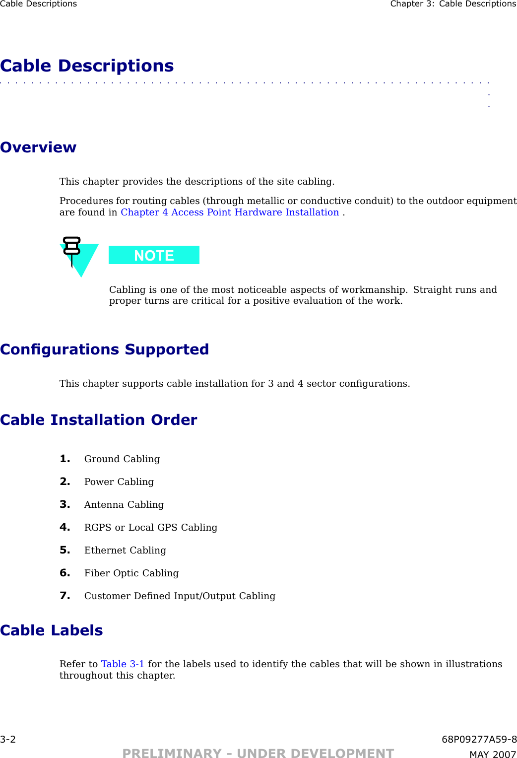 Cable Descriptions Chapter 3: Cable DescriptionsCable Descriptions■■■■■■■■■■■■■■■■■■■■■■■■■■■■■■■■■■■■■■■■■■■■■■■■■■■■■■■■■■■■■■■■OverviewThis chapter provides the descriptions of the site cabling.Procedures for routing cables (through metallic or conductive conduit) to the outdoor equipmentare found in Chapter 4 Access P oint Hardware Installation .Cabling is one of the most noticeable aspects of workmanship. Straight runs andproper turns are critical for a positive evaluation of the work.Congurations SupportedThis chapter supports cable installation for 3 and 4 sector conﬁgurations.Cable Installation Order1. Ground Cabling2. P ower Cabling3. Antenna Cabling4. RGPS or Local GPS Cabling5. Ethernet Cabling6. Fiber Optic Cabling7. Customer Deﬁned Input/Output CablingCable LabelsRefer to T able 3 -1 for the labels used to identify the cables that will be shown in illustrationsthroughout this chapter .3 -2 68P09277A59 -8PRELIMINARY - UNDER DEVELOPMENT MA Y 2007