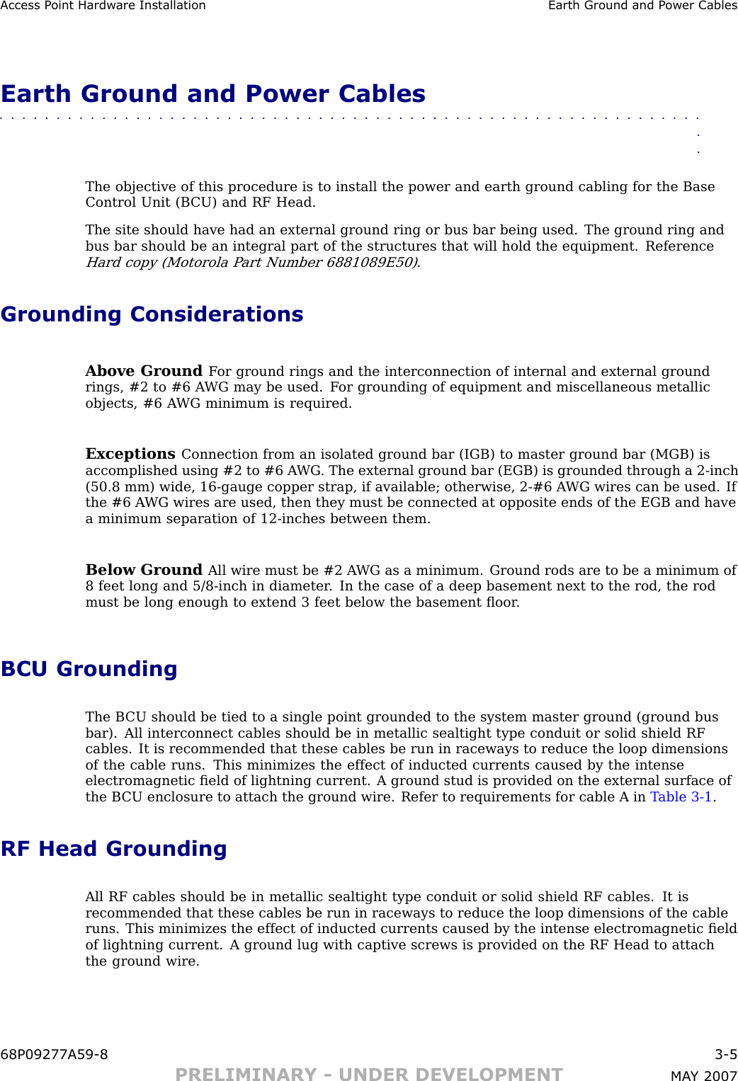 Access P oint Hardw are Installation Earth Ground and P ower CablesEarth Ground and Power Cables■■■■■■■■■■■■■■■■■■■■■■■■■■■■■■■■■■■■■■■■■■■■■■■■■■■■■■■■■■■■■■■■The objective of this procedure is to install the power and earth ground cabling for the BaseControl Unit (B CU) and RF Head.The site should have had an external ground ring or bus bar being used. The ground ring andbus bar should be an integral part of the structures that will hold the equipment. ReferenceHard copy (Motorola P art Number 6881089E50).Grounding ConsiderationsAbove Ground F or ground rings and the interconnection of internal and external groundrings, #2 to #6 A WG may be used. F or grounding of equipment and miscellaneous metallicobjects, #6 A WG minimum is required.Exceptions Connection from an isolated ground bar (IGB) to master ground bar (MGB) isaccomplished using #2 to #6 A WG . The external ground bar (EGB) is grounded through a 2 -inch(50.8 mm) wide, 16 -gauge copper strap, if available; otherwise, 2 -#6 A WG wires can be used. Ifthe #6 A WG wires are used, then they must be connected at opposite ends of the EGB and havea minimum separation of 12 -inches between them.Below Ground All wire must be #2 A WG as a minimum. Ground rods are to be a minimum of8 feet long and 5/8 -inch in diameter . In the case of a deep basement next to the rod, the rodmust be long enough to extend 3 feet below the basement ﬂoor .BCU GroundingThe B CU should be tied to a single point grounded to the system master ground (ground busbar). All interconnect cables should be in metallic sealtight type conduit or solid shield RFcables. It is recommended that these cables be run in raceways to reduce the loop dimensionsof the cable runs. This minimizes the effect of inducted currents caused by the intenseelectromagnetic ﬁeld of lightning current. A ground stud is provided on the external surface ofthe B CU enclosure to attach the ground wire. Refer to requirements for cable A in T able 3 -1 .RF Head GroundingAll RF cables should be in metallic sealtight type conduit or solid shield RF cables. It isrecommended that these cables be run in raceways to reduce the loop dimensions of the cableruns. This minimizes the effect of inducted currents caused by the intense electromagnetic ﬁeldof lightning current. A ground lug with captive screws is provided on the RF Head to attachthe ground wire.68P09277A59 -8 3 -5PRELIMINARY - UNDER DEVELOPMENT MA Y 2007