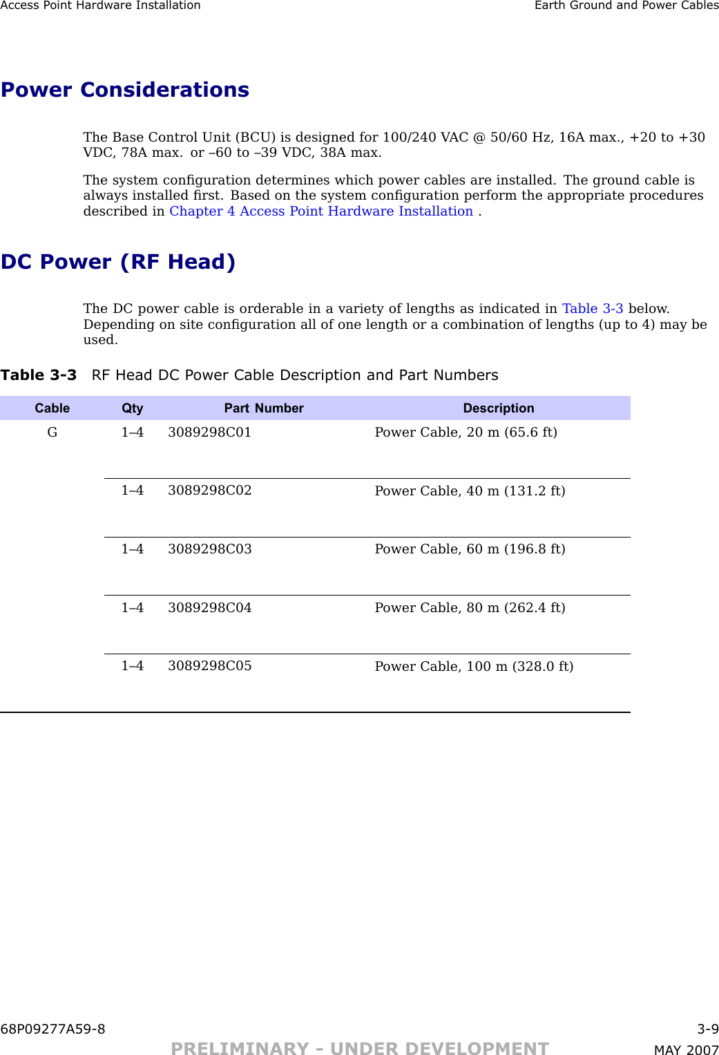 Access P oint Hardw are Installation Earth Ground and P ower CablesPower ConsiderationsThe Base Control Unit (B CU) is designed for 100/240 V AC @ 50/60 Hz, 16A max., +20 to +30VDC , 78A max. or –60 to –39 VDC , 38A max.The system conﬁguration determines which power cables are installed. The ground cable isalways installed ﬁrst. Based on the system conﬁguration perform the appropriate proceduresdescribed in Chapter 4 Access P oint Hardware Installation .DC Power (RF Head)The DC power cable is orderable in a variety of lengths as indicated in T able 3 -3 below .Depending on site conﬁguration all of one length or a combination of lengths (up to 4) may beused.Table 3 -3 RF Head DC P ower Cable Description and P art NumbersCable QtyPart Number DescriptionG 1–4 3089298C01P ower Cable, 20 m (65.6 ft)1–4 3089298C02P ower Cable, 40 m (131.2 ft)1–4 3089298C03P ower Cable, 60 m (196.8 ft)1–4 3089298C04P ower Cable, 80 m (262.4 ft)1–4 3089298C05P ower Cable, 100 m (328.0 ft)68P09277A59 -8 3 -9PRELIMINARY - UNDER DEVELOPMENT MA Y 2007