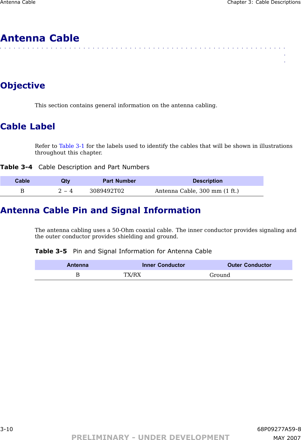 Antenna Cable Chapter 3: Cable DescriptionsAntenna Cable■■■■■■■■■■■■■■■■■■■■■■■■■■■■■■■■■■■■■■■■■■■■■■■■■■■■■■■■■■■■■■■■ObjectiveThis section contains general information on the antenna cabling.Cable LabelRefer to T able 3 -1 for the labels used to identify the cables that will be shown in illustrationsthroughout this chapter .Table 3 -4 Cable Description and P art NumbersCable QtyPart Number DescriptionB2 – 4 3089492T02Antenna Cable, 300 mm (1 ft.)Antenna Cable Pin and Signal InformationThe antenna cabling uses a 50 -Ohm coaxial cable. The inner conductor provides signaling andthe outer conductor provides shielding and ground.Table 3 -5 Pin and Signal Information for Antenna CableAntennaInner Conductor Outer ConductorB TX/RXGround3 -10 68P09277A59 -8PRELIMINARY - UNDER DEVELOPMENT MA Y 2007