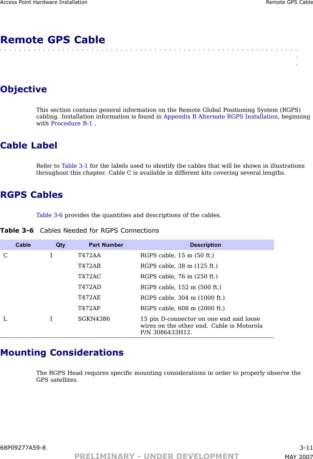 Access P oint Hardw are Installation R emote GPS CableRemote GPS Cable■■■■■■■■■■■■■■■■■■■■■■■■■■■■■■■■■■■■■■■■■■■■■■■■■■■■■■■■■■■■■■■■ObjectiveThis section contains general information on the Remote Global P ositioning System (RGPS)cabling. Installation information is found in Appendix B Alternate RGPS Installation , beginningwith Procedure B -1 .Cable LabelRefer to T able 3 -1 for the labels used to identify the cables that will be shown in illustrationsthroughout this chapter . Cable C is available in different kits covering several lengths.RGPS CablesT able 3 -6 provides the quantities and descriptions of the cables.Table 3 -6 Cables Needed for RGPS ConnectionsCable QtyPart Number DescriptionC 1 T472AARGPS cable, 15 m (50 ft.)T472ABRGPS cable, 38 m (125 ft.)T472ACRGPS cable, 76 m (250 ft.)T472ADRGPS cable, 152 m (500 ft.)T472AERGPS cable, 304 m (1000 ft.)T472AFRGPS cable, 608 m (2000 ft.)L1 SGKN438615 pin D -connector on one end and loosewires on the other end. Cable is MotorolaP/N 3086433H12.Mounting ConsiderationsThe RGPS Head requires speciﬁc mounting considerations in order to properly observe theGPS satellites.68P09277A59 -8 3 -11PRELIMINARY - UNDER DEVELOPMENT MA Y 2007