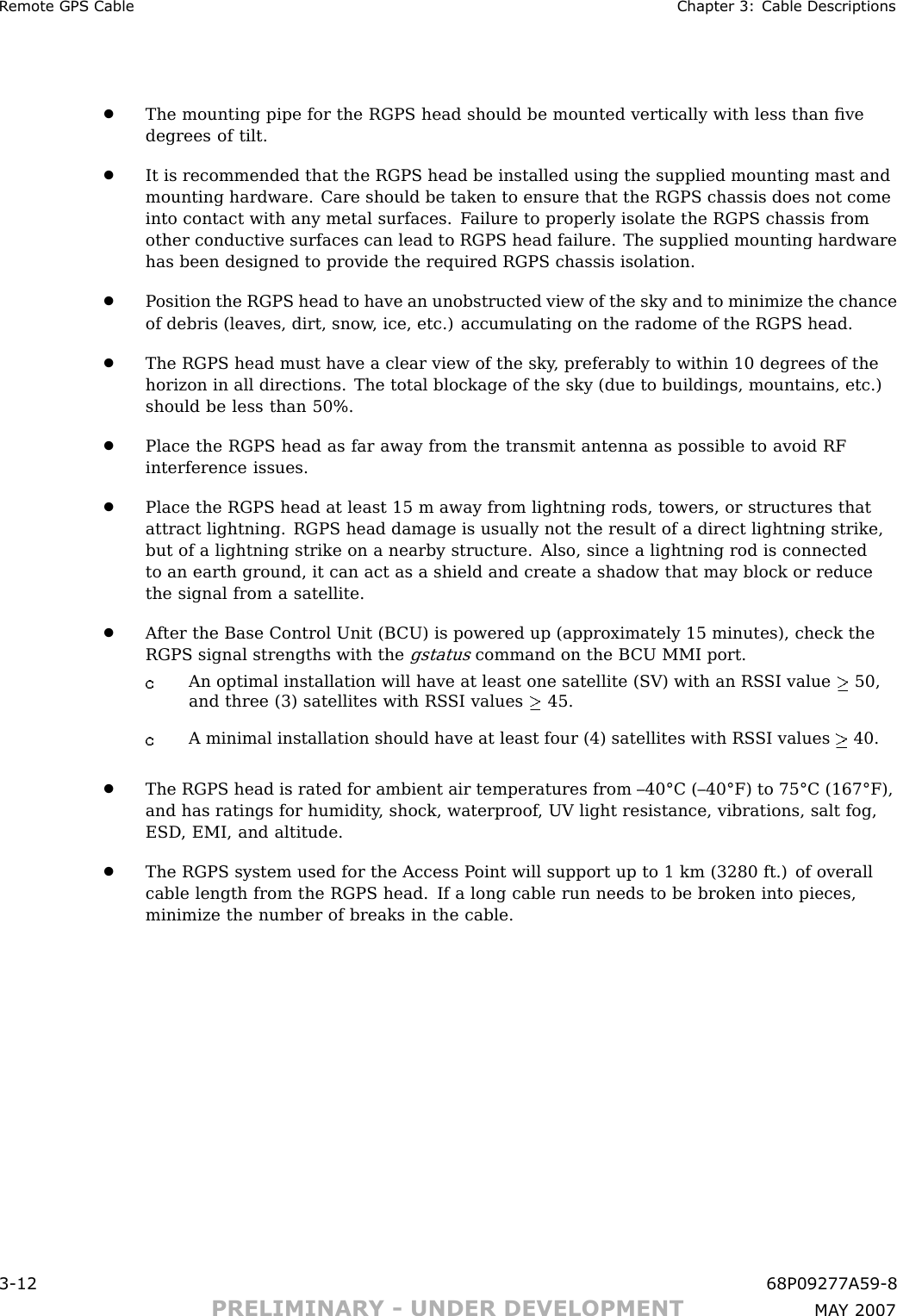 R emote GPS Cable Chapter 3: Cable Descriptions•The mounting pipe for the RGPS head should be mounted vertically with less than ﬁvedegrees of tilt.•It is recommended that the RGPS head be installed using the supplied mounting mast andmounting hardware. Care should be taken to ensure that the RGPS chassis does not comeinto contact with any metal surfaces. F ailure to properly isolate the RGPS chassis fromother conductive surfaces can lead to RGPS head failure. The supplied mounting hardwarehas been designed to provide the required RGPS chassis isolation.•P osition the RGPS head to have an unobstructed view of the sky and to minimize the chanceof debris (leaves, dirt, snow , ice, etc.) accumulating on the radome of the RGPS head.•The RGPS head must have a clear view of the sky , preferably to within 10 degrees of thehorizon in all directions. The total blockage of the sky (due to buildings, mountains, etc.)should be less than 50%.•Place the RGPS head as far away from the transmit antenna as possible to avoid RFinterference issues.•Place the RGPS head at least 15 m away from lightning rods, towers, or structures thatattract lightning. RGPS head damage is usually not the result of a direct lightning strike,but of a lightning strike on a nearby structure. Also, since a lightning rod is connectedto an earth ground, it can act as a shield and create a shadow that may block or reducethe signal from a satellite.•A fter the Base Control Unit (B CU) is powered up (approximately 15 minutes), check theRGPS signal strengths with thegstatuscommand on the B CU MMI port.An optimal installation will have at least one satellite (SV) with an RS SI value 50,and three (3) satellites with RS SI values 45.A minimal installation should have at least four (4) satellites with RS SI values 40.•The RGPS head is rated for ambient air temperatures from –40°C (–40°F) to 75°C (167°F),and has ratings for humidity , shock, waterproof , UV light resistance, vibrations, salt fog,ESD , EMI, and altitude.•The RGPS system used for the Access P oint will support up to 1 km (3280 ft.) of overallcable length from the RGPS head. If a long cable run needs to be broken into pieces,minimize the number of breaks in the cable.3 -12 68P09277A59 -8PRELIMINARY - UNDER DEVELOPMENT MA Y 2007