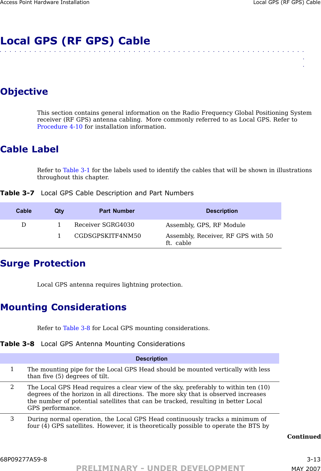 Access P oint Hardw are Installation Local GPS (RF GPS) CableLocal GPS (RF GPS) Cable■■■■■■■■■■■■■■■■■■■■■■■■■■■■■■■■■■■■■■■■■■■■■■■■■■■■■■■■■■■■■■■■ObjectiveThis section contains general information on the R adio Frequency Global P ositioning Systemreceiver (RF GPS) antenna cabling. More commonly referred to as Local GPS . Refer toProcedure 4 -10 for installation information.Cable LabelRefer to T able 3 -1 for the labels used to identify the cables that will be shown in illustrationsthroughout this chapter .Table 3 -7 Local GPS Cable Description and P art NumbersCable QtyPart Number DescriptionD1 Receiver SGRG4030Assembly , GPS , RF Module1 CGDSGPSKITF4NM50Assembly , Receiver , RF GPS with 50ft. cableSurge ProtectionLocal GPS antenna requires lightning protection.Mounting ConsiderationsRefer to T able 3 -8 for Local GPS mounting considerations.Table 3 -8 Local GPS Antenna Mounting Consider ationsDescription1The mounting pipe for the Local GPS Head should be mounted vertically with lessthan ﬁve (5) degrees of tilt.2The Local GPS Head requires a clear view of the sky , preferably to within ten (10)degrees of the horizon in all directions. The more sky that is observed increasesthe number of potential satellites that can be tracked, resulting in better LocalGPS performance.3During normal operation, the Local GPS Head continuously tracks a minimum offour (4) GPS satellites. However , it is theoretically possible to operate the BTS byContinued68P09277A59 -8 3 -13PRELIMINARY - UNDER DEVELOPMENT MA Y 2007