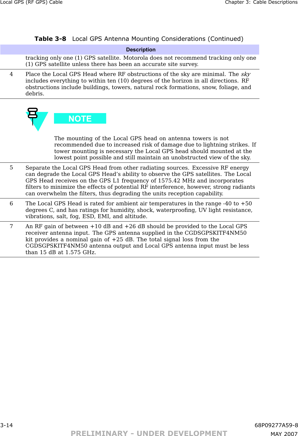 Local GPS (RF GPS) Cable Chapter 3: Cable DescriptionsTable 3 -8 Local GPS Antenna Mounting Consider ations (Continued)Descriptiontracking only one (1) GPS satellite. Motorola does not recommend tracking only one(1) GPS satellite unless there has been an accurate site survey .4Place the Local GPS Head where RF obstructions of the sky are minimal. Theskyincludes everything to within ten (10) degrees of the horizon in all directions. RFobstructions include buildings, towers, natural rock formations, snow , foliage, anddebris.The mounting of the Local GPS head on antenna towers is notrecommended due to increased risk of damage due to lightning strikes. Iftower mounting is necessary the Local GPS head should mounted at thelowest point possible and still maintain an unobstructed view of the sky .5Separate the Local GPS Head from other radiating sources. Excessive RF energycan degrade the Local GPS Head’s ability to observe the GPS satellites. The LocalGPS Head receives on the GPS L1 frequency of 1575.42 MHz and incorporatesﬁlters to minimize the effects of potential RF interference, however , strong radiantscan overwhelm the ﬁlters, thus degrading the units reception capability .6The Local GPS Head is rated for ambient air temperatures in the range -40 to +50degrees C , and has ratings for humidity , shock, waterprooﬁng, UV light resistance,vibrations, salt, fog, ESD , EMI, and altitude.7An RF gain of between +10 dB and +26 dB should be provided to the Local GPSreceiver antenna input. The GPS antenna supplied in the CGDSGPSKITF4NM50kit provides a nominal gain of +25 dB. The total signal loss from theCGDSGPSKITF4NM50 antenna output and Local GPS antenna input must be lessthan 15 dB at 1.575 GHz.3 -14 68P09277A59 -8PRELIMINARY - UNDER DEVELOPMENT MA Y 2007