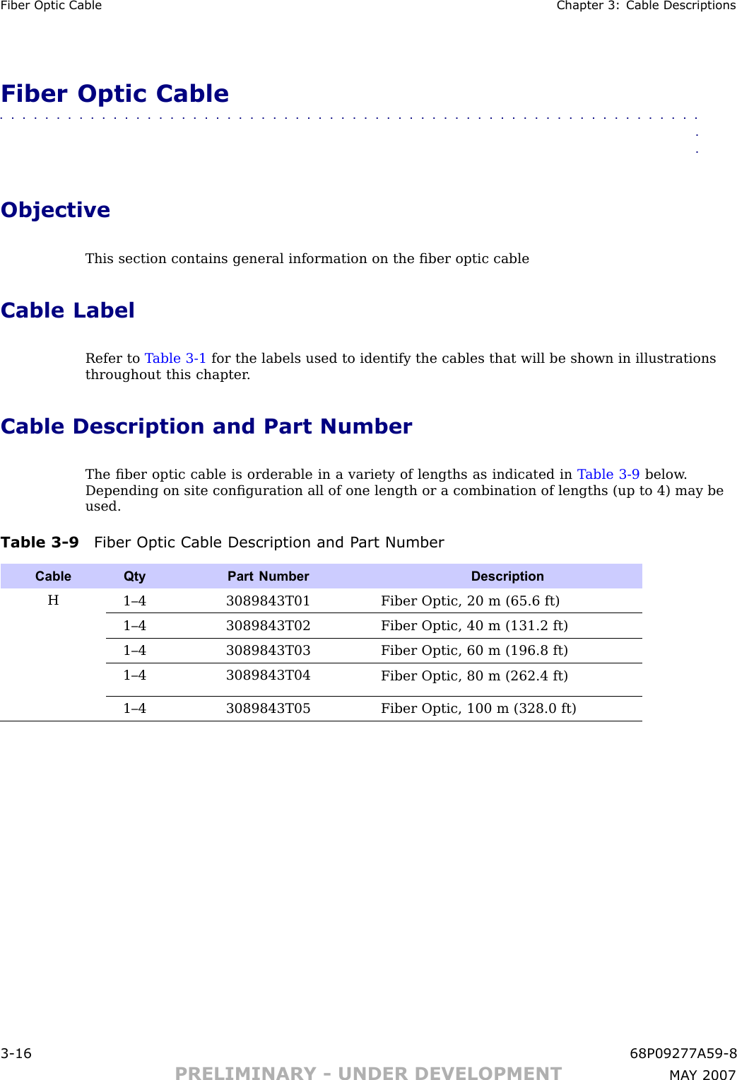 Fiber Optic Cable Chapter 3: Cable DescriptionsFiber Optic Cable■■■■■■■■■■■■■■■■■■■■■■■■■■■■■■■■■■■■■■■■■■■■■■■■■■■■■■■■■■■■■■■■ObjectiveThis section contains general information on the ﬁber optic cableCable LabelRefer to T able 3 -1 for the labels used to identify the cables that will be shown in illustrationsthroughout this chapter .Cable Description and Part NumberThe ﬁber optic cable is orderable in a variety of lengths as indicated in T able 3 -9 below .Depending on site conﬁguration all of one length or a combination of lengths (up to 4) may beused.Table 3 -9 Fiber Optic Cable Description and P art NumberCable QtyPart Number DescriptionH1–4 3089843T01Fiber Optic, 20 m (65.6 ft)1–4 3089843T02Fiber Optic, 40 m (131.2 ft)1–4 3089843T03Fiber Optic, 60 m (196.8 ft)1–4 3089843T04Fiber Optic, 80 m (262.4 ft)1–4 3089843T05Fiber Optic, 100 m (328.0 ft)3 -16 68P09277A59 -8PRELIMINARY - UNDER DEVELOPMENT MA Y 2007