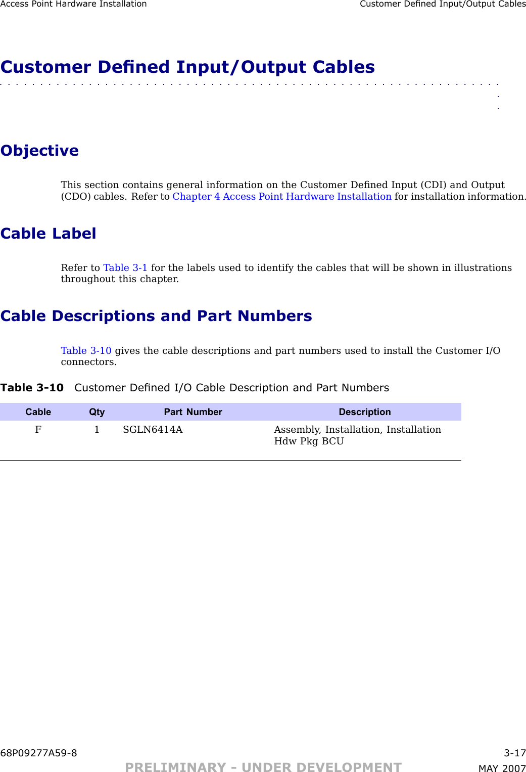 Access P oint Hardw are Installation Customer Dened Input/Output CablesCustomer Dened Input/Output Cables■■■■■■■■■■■■■■■■■■■■■■■■■■■■■■■■■■■■■■■■■■■■■■■■■■■■■■■■■■■■■■■■ObjectiveThis section contains general information on the Customer Deﬁned Input (CDI) and Output(CDO) cables. Refer to Chapter 4 Access P oint Hardware Installation for installation information.Cable LabelRefer to T able 3 -1 for the labels used to identify the cables that will be shown in illustrationsthroughout this chapter .Cable Descriptions and Part NumbersT able 3 -10 gives the cable descriptions and part numbers used to install the Customer I/Oconnectors.Table 3 -10 Customer Dened I/O Cable Description and P art NumbersCable QtyPart Number DescriptionF1 SGLN6414AAssembly , Installation, InstallationHdw Pkg B CU68P09277A59 -8 3 -17PRELIMINARY - UNDER DEVELOPMENT MA Y 2007