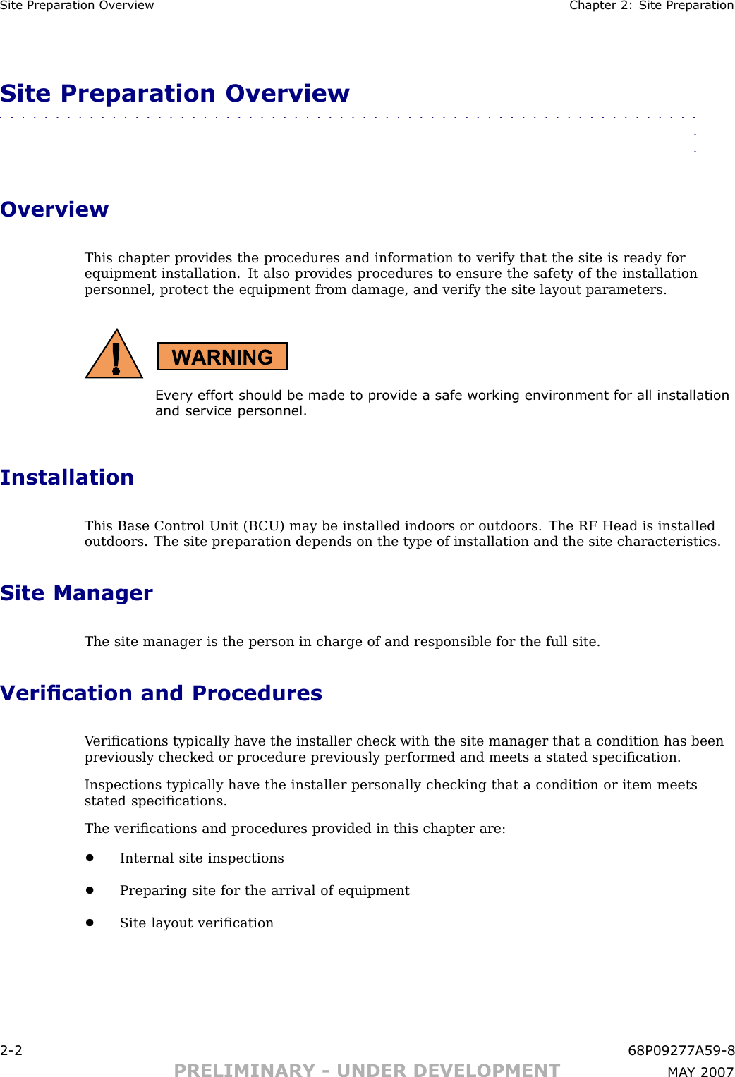 Site Prepar ation Ov erview Chapter 2: Site Prepar ationSite Preparation Overview■■■■■■■■■■■■■■■■■■■■■■■■■■■■■■■■■■■■■■■■■■■■■■■■■■■■■■■■■■■■■■■■OverviewThis chapter provides the procedures and information to verify that the site is ready forequipment installation. It also provides procedures to ensure the safety of the installationpersonnel, protect the equipment from damage, and verify the site layout parameters.Ev ery effort should be made to pro vide a safe working en vironment for all installationand service personnel.InstallationThis Base Control Unit (B CU) may be installed indoors or outdoors. The RF Head is installedoutdoors. The site preparation depends on the type of installation and the site characteristics.Site ManagerThe site manager is the person in charge of and responsible for the full site.Verication and ProceduresV eriﬁcations typically have the installer check with the site manager that a condition has beenpreviously checked or procedure previously performed and meets a stated speciﬁcation.Inspections typically have the installer personally checking that a condition or item meetsstated speciﬁcations.The veriﬁcations and procedures provided in this chapter are:•Internal site inspections•Preparing site for the arrival of equipment•Site layout veriﬁcation2 -2 68P09277A59 -8PRELIMINARY - UNDER DEVELOPMENT MA Y 2007