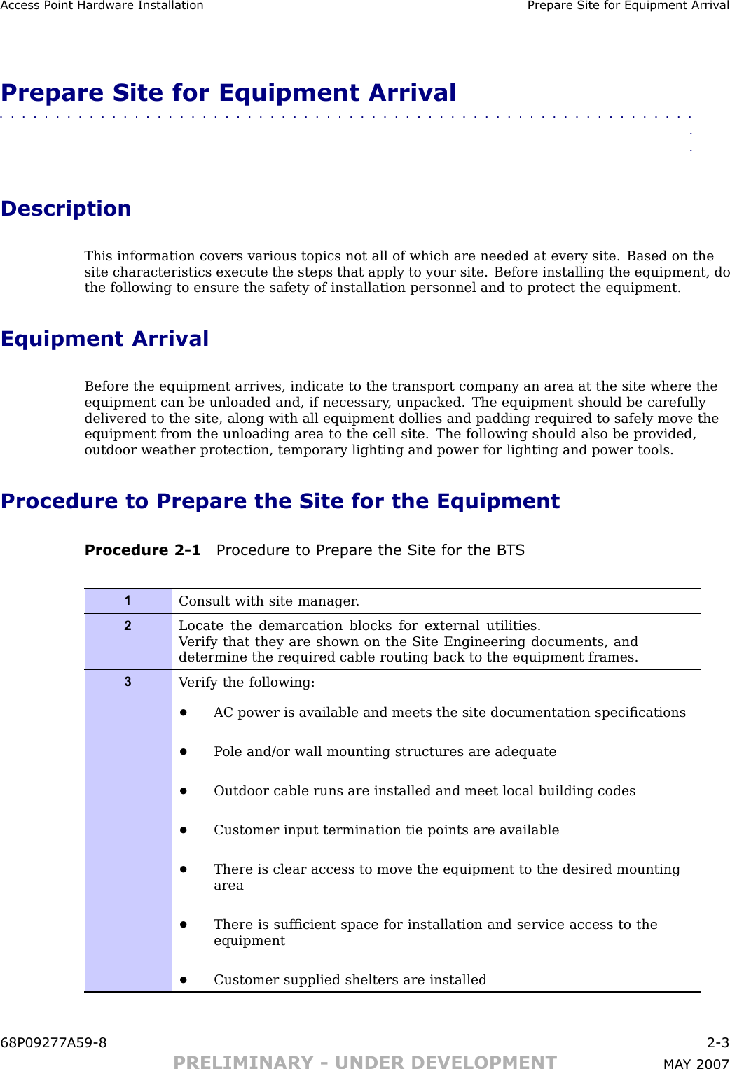 Access P oint Hardw are Installation Prepare Site for Equipment Arriv alPrepare Site for Equipment Arrival■■■■■■■■■■■■■■■■■■■■■■■■■■■■■■■■■■■■■■■■■■■■■■■■■■■■■■■■■■■■■■■■DescriptionThis information covers various topics not all of which are needed at every site. Based on thesite characteristics execute the steps that apply to your site. Before installing the equipment, dothe following to ensure the safety of installation personnel and to protect the equipment.Equipment ArrivalBefore the equipment arrives, indicate to the transport company an area at the site where theequipment can be unloaded and, if necessary , unpacked. The equipment should be carefullydelivered to the site, along with all equipment dollies and padding required to safely move theequipment from the unloading area to the cell site. The following should also be provided,outdoor weather protection, temporary lighting and power for lighting and power tools.Procedure to Prepare the Site for the EquipmentProcedure 2 -1 Procedure to Prepare the Site for the B T S1Consult with site manager .2Locate the demarcation blocks for external utilities.V erify that they are shown on the Site Engineering documents, anddetermine the required cable routing back to the equipment frames.3V erify the following:•AC power is available and meets the site documentation speciﬁcations•P ole and/or wall mounting structures are adequate•Outdoor cable runs are installed and meet local building codes•Customer input termination tie points are available•There is clear access to move the equipment to the desired mountingarea•There is sufﬁcient space for installation and service access to theequipment•Customer supplied shelters are installed68P09277A59 -8 2 -3PRELIMINARY - UNDER DEVELOPMENT MA Y 2007