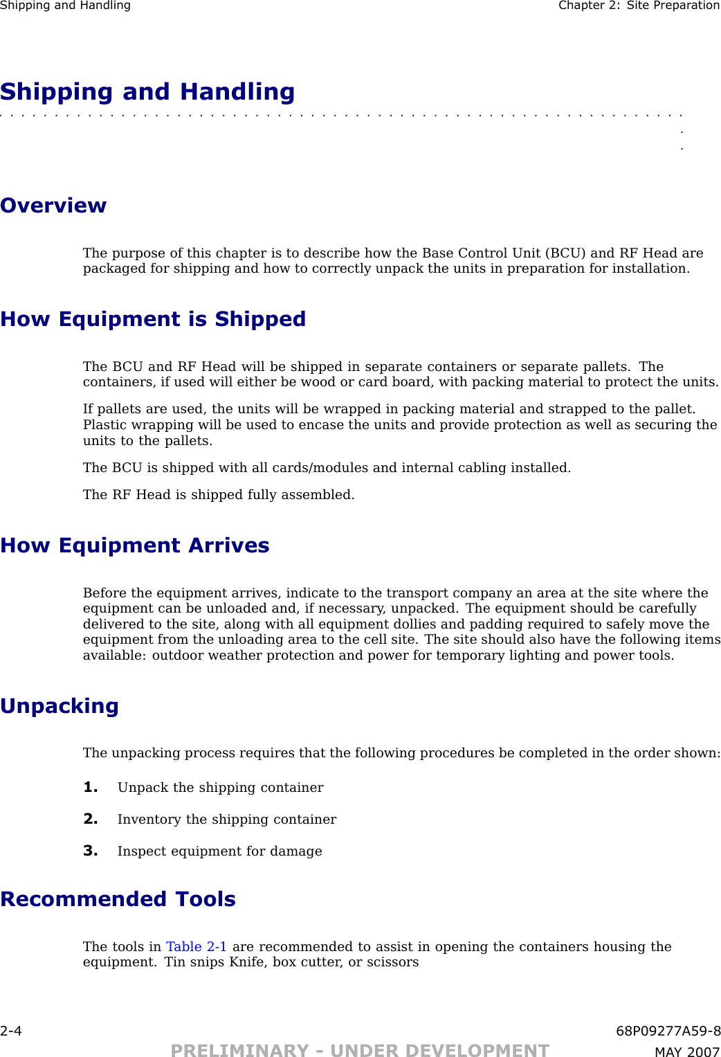 Shipping and Handling Chapter 2: Site Prepar ationShipping and Handling■■■■■■■■■■■■■■■■■■■■■■■■■■■■■■■■■■■■■■■■■■■■■■■■■■■■■■■■■■■■■■■■OverviewThe purpose of this chapter is to describe how the Base Control Unit (B CU) and RF Head arepackaged for shipping and how to correctly unpack the units in preparation for installation.How Equipment is ShippedThe B CU and RF Head will be shipped in separate containers or separate pallets. Thecontainers, if used will either be wood or card board, with packing material to protect the units.If pallets are used, the units will be wrapped in packing material and strapped to the pallet.Plastic wrapping will be used to encase the units and provide protection as well as securing theunits to the pallets.The B CU is shipped with all cards/modules and internal cabling installed.The RF Head is shipped fully assembled.How Equipment ArrivesBefore the equipment arrives, indicate to the transport company an area at the site where theequipment can be unloaded and, if necessary , unpacked. The equipment should be carefullydelivered to the site, along with all equipment dollies and padding required to safely move theequipment from the unloading area to the cell site. The site should also have the following itemsavailable: outdoor weather protection and power for temporary lighting and power tools.UnpackingThe unpacking process requires that the following procedures be completed in the order shown:1. Unpack the shipping container2. Inventory the shipping container3. Inspect equipment for damageRecommended ToolsThe tools in T able 2 -1 are recommended to assist in opening the containers housing theequipment. Tin snips Knife, box cutter , or scissors2 -4 68P09277A59 -8PRELIMINARY - UNDER DEVELOPMENT MA Y 2007