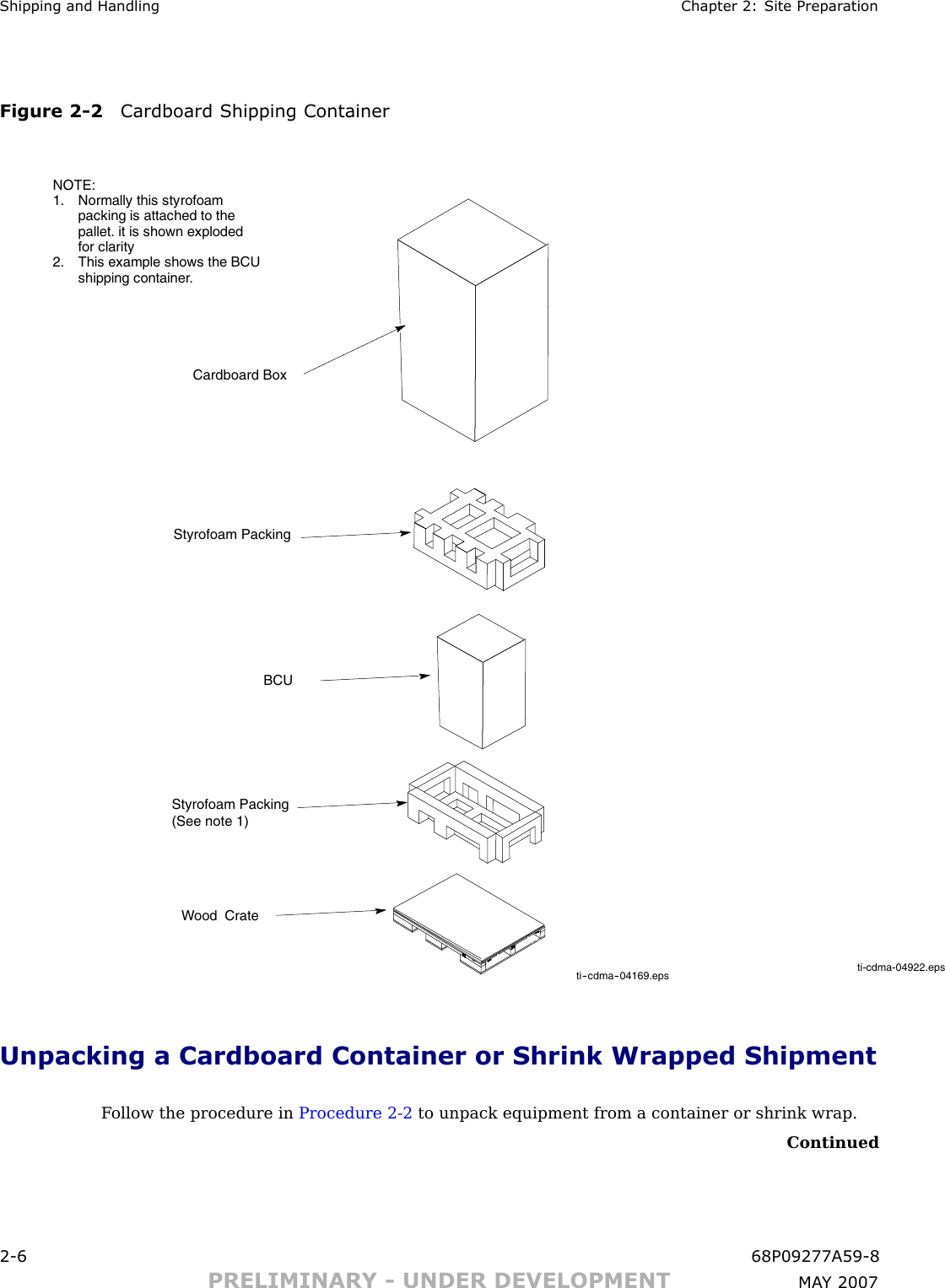 Shipping and Handling Chapter 2: Site Prepar ationFigure 2 -2 Cardboard Shipping Containerti-cdma-04922.epsti--cdma--04169.epsWood CrateStyrofoam Packing (See note 1)Styrofoam PackingCardboard BoxBCUNOTE:1. Normally this styrofoampacking is attached to thepallet. it is shown explodedfor clarity2. This example shows the BCUshipping container.Unpacking a Cardboard Container or Shrink Wrapped ShipmentF ollow the procedure in Procedure 2 -2 to unpack equipment from a container or shrink wrap.Continued2 -6 68P09277A59 -8PRELIMINARY - UNDER DEVELOPMENT MA Y 2007