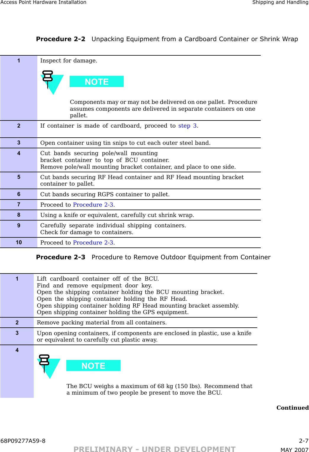 Access P oint Hardw are Installation Shipping and HandlingProcedure 2 -2 Unpacking Equipment from a Cardboard Container or Shrink W r ap1Inspect for damage.Components may or may not be delivered on one pallet. Procedureassumes components are delivered in separate containers on onepallet.2If container is made of cardboard, proceed to step 3 .3Open container using tin snips to cut each outer steel band.4Cut bands securing pole/wall mountingbracket container to top of B CU container .Remove pole/wall mounting bracket container , and place to one side.5Cut bands securing RF Head container and RF Head mounting bracketcontainer to pallet.6Cut bands securing RGPS container to pallet.7Proceed to Procedure 2-3 .8Using a knife or equivalent, carefully cut shrink wrap.9Carefully separate individual shipping containers.Check for damage to containers.10Proceed to Procedure 2-3 .Procedure 2 -3 Procedure to R emo v e Outdoor Equipment from Container1Lift cardboard container off of the B CU .Find and remove equipment door key .Open the shipping container holding the B CU mounting bracket.Open the shipping container holding the RF Head.Open shipping container holding RF Head mounting bracket assembly .Open shipping container holding the GPS equipment.2Remove packing material from all containers.3Upon opening containers, if components are enclosed in plastic, use a knifeor equivalent to carefully cut plastic away .4The B CU weighs a maximum of 68 kg (150 lbs). Recommend thata minimum of two people be present to move the B CU .Continued68P09277A59 -8 2 -7PRELIMINARY - UNDER DEVELOPMENT MA Y 2007