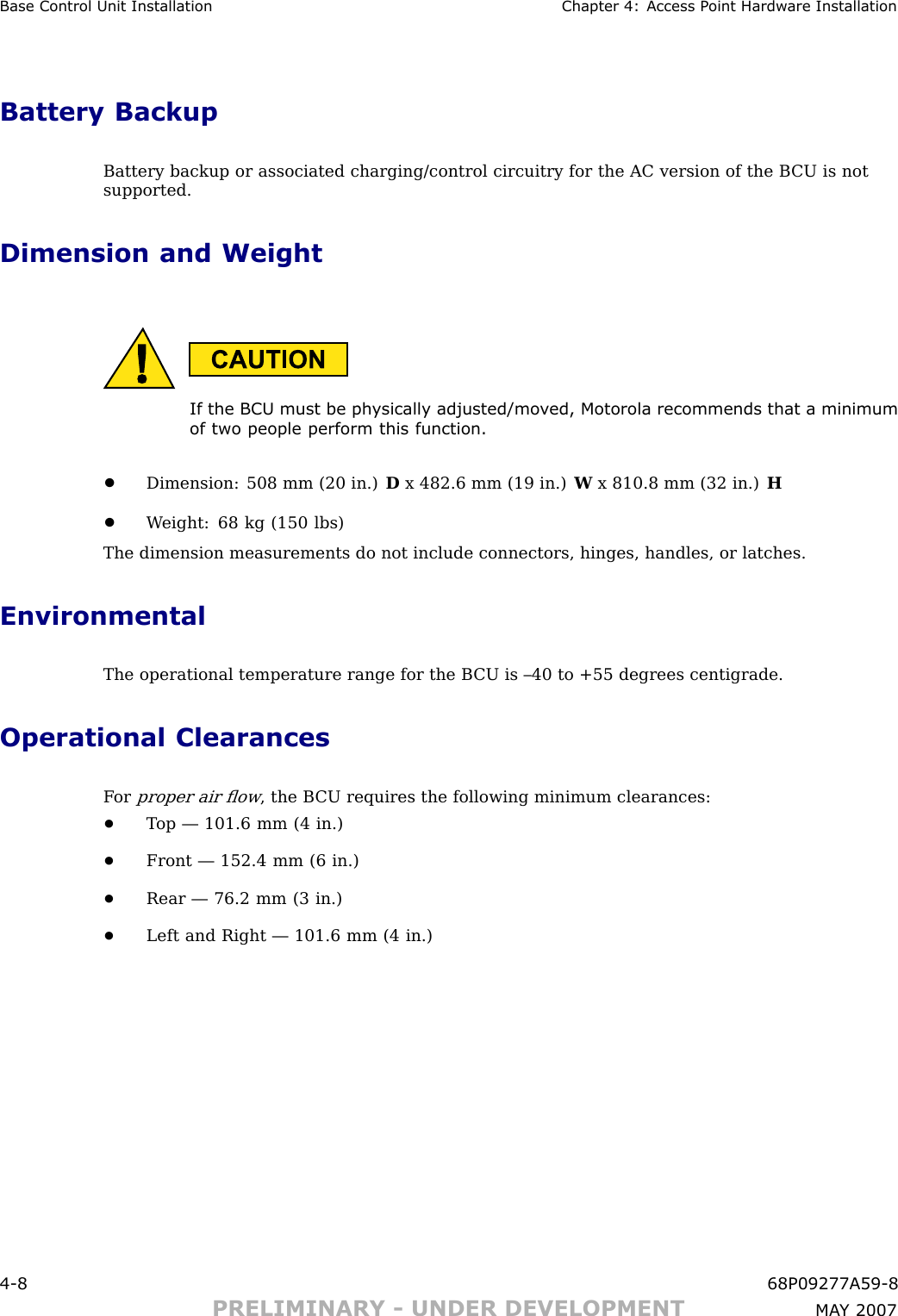 Base Control Unit Installation Chapter 4: Access P oint Hardw are InstallationBattery BackupBattery backup or associated charging/control circuitry for the AC version of the B CU is notsupported.Dimension and WeightIf the BCU must be ph ysically adjusted/mo v ed, Motorola recommends that a minimumof two people perform this function.•Dimension: 508 mm (20 in.) Dx 482.6 mm (19 in.) Wx 810.8 mm (32 in.) H•W eight: 68 kg (150 lbs)The dimension measurements do not include connectors, hinges, handles, or latches.EnvironmentalThe operational temperature range for the B CU is –40 to +55 degrees centigrade.Operational ClearancesF orproper air ﬂow, the B CU requires the following minimum clearances:•T op — 101.6 mm (4 in.)•Front — 152.4 mm (6 in.)•Rear — 76.2 mm (3 in.)•Left and Right — 101.6 mm (4 in.)4 -8 68P09277A59 -8PRELIMINARY - UNDER DEVELOPMENT MA Y 2007