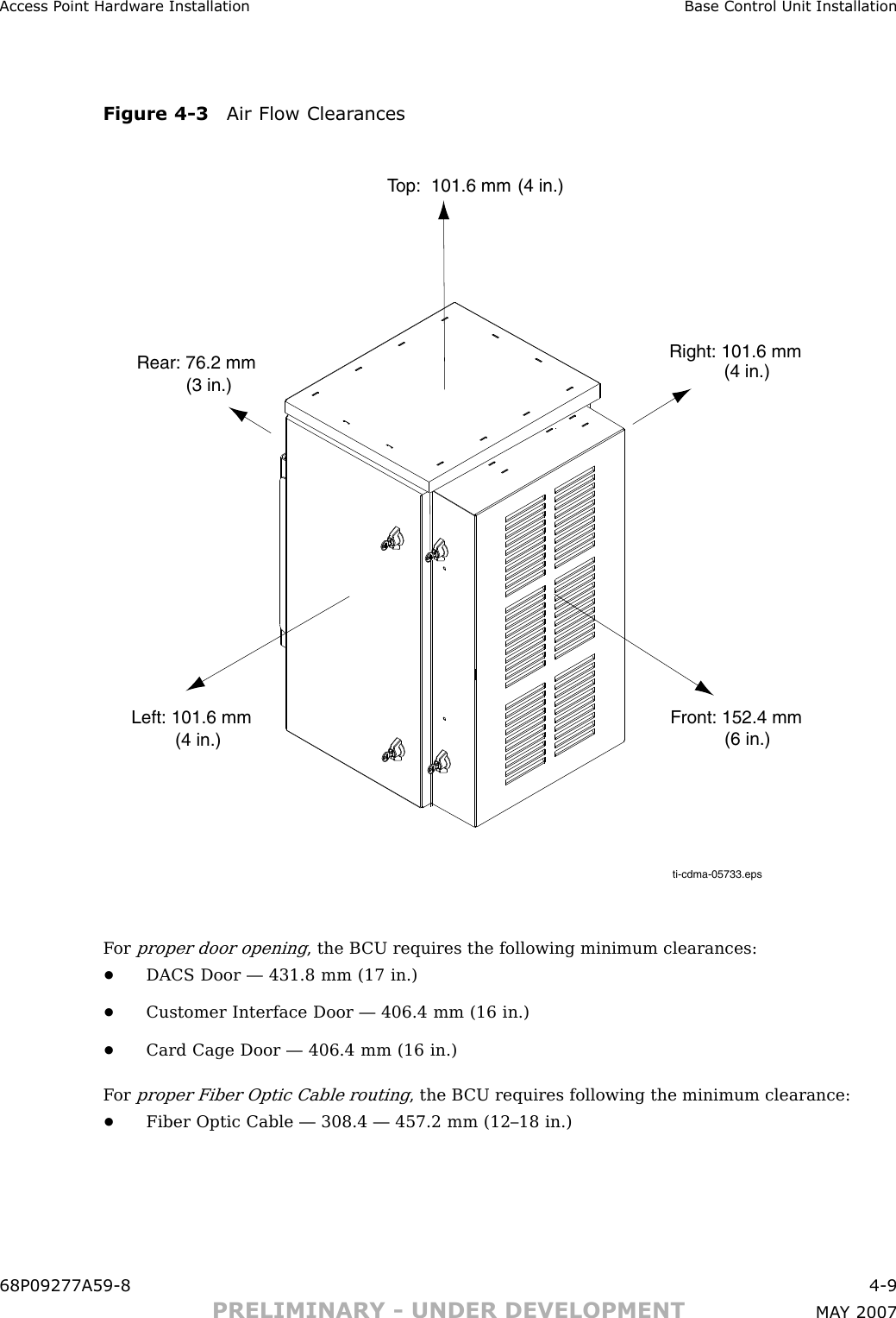 Access P oint Hardw are Installation Base Control Unit InstallationFigure 4 -3 Air Flow Clear ancesti-cdma-05733.epsTop:  101.6 mmRear: 76.2 mmFront: 152.4 mmLeft: 101.6 mm(4 in.)(4 in.)(4 in.)(3 in.)Right: 101.6 mm(6 in.)F orproper door opening, the B CU requires the following minimum clearances:•DACS Door — 431.8 mm (17 in.)•Customer Interface Door — 406.4 mm (16 in.)•Card Cage Door — 406.4 mm (16 in.)F orproper Fiber Optic Cable routing, the B CU requires following the minimum clearance:•Fiber Optic Cable — 308.4 — 457.2 mm (12–18 in.)68P09277A59 -8 4 -9PRELIMINARY - UNDER DEVELOPMENT MA Y 2007