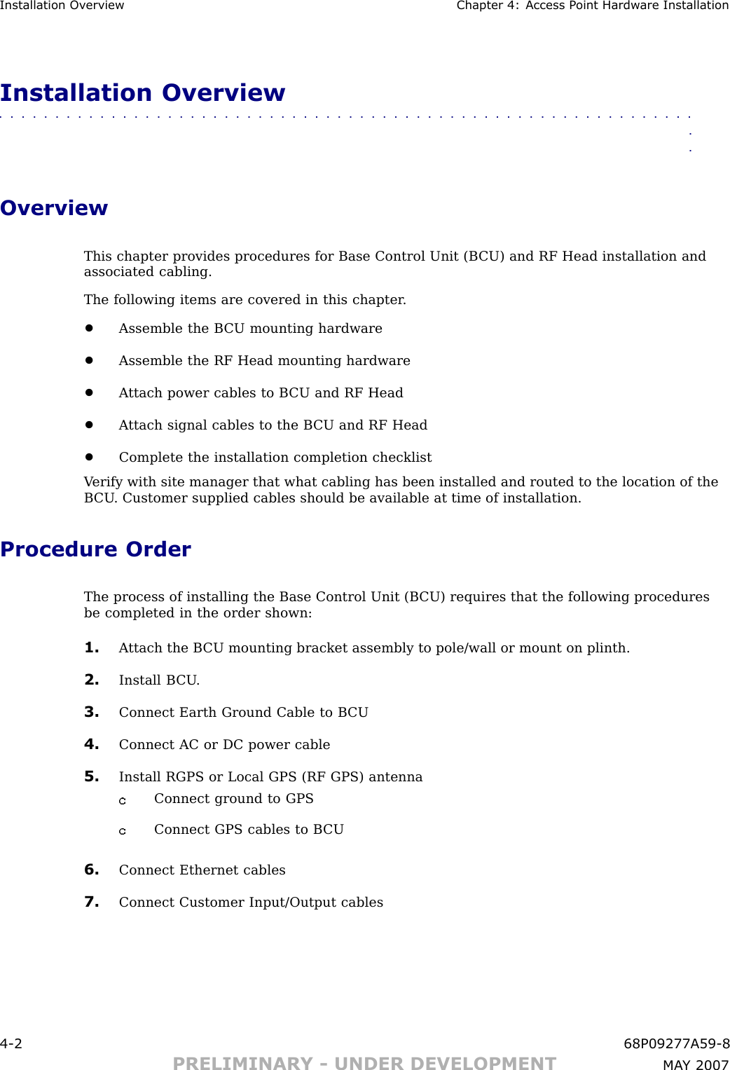 Installation Ov erview Chapter 4: Access P oint Hardw are InstallationInstallation Overview■■■■■■■■■■■■■■■■■■■■■■■■■■■■■■■■■■■■■■■■■■■■■■■■■■■■■■■■■■■■■■■■OverviewThis chapter provides procedures for Base Control Unit (B CU) and RF Head installation andassociated cabling.The following items are covered in this chapter .•Assemble the B CU mounting hardware•Assemble the RF Head mounting hardware•A ttach power cables to B CU and RF Head•A ttach signal cables to the B CU and RF Head•Complete the installation completion checklistV erify with site manager that what cabling has been installed and routed to the location of theB CU . Customer supplied cables should be available at time of installation.Procedure OrderThe process of installing the Base Control Unit (B CU) requires that the following proceduresbe completed in the order shown:1. A ttach the B CU mounting bracket assembly to pole/wall or mount on plinth.2. Install B CU .3. Connect Earth Ground Cable to B CU4. Connect AC or DC power cable5. Install RGPS or Local GPS (RF GPS) antennaConnect ground to GPSConnect GPS cables to B CU6. Connect Ethernet cables7. Connect Customer Input/Output cables4 -2 68P09277A59 -8PRELIMINARY - UNDER DEVELOPMENT MA Y 2007