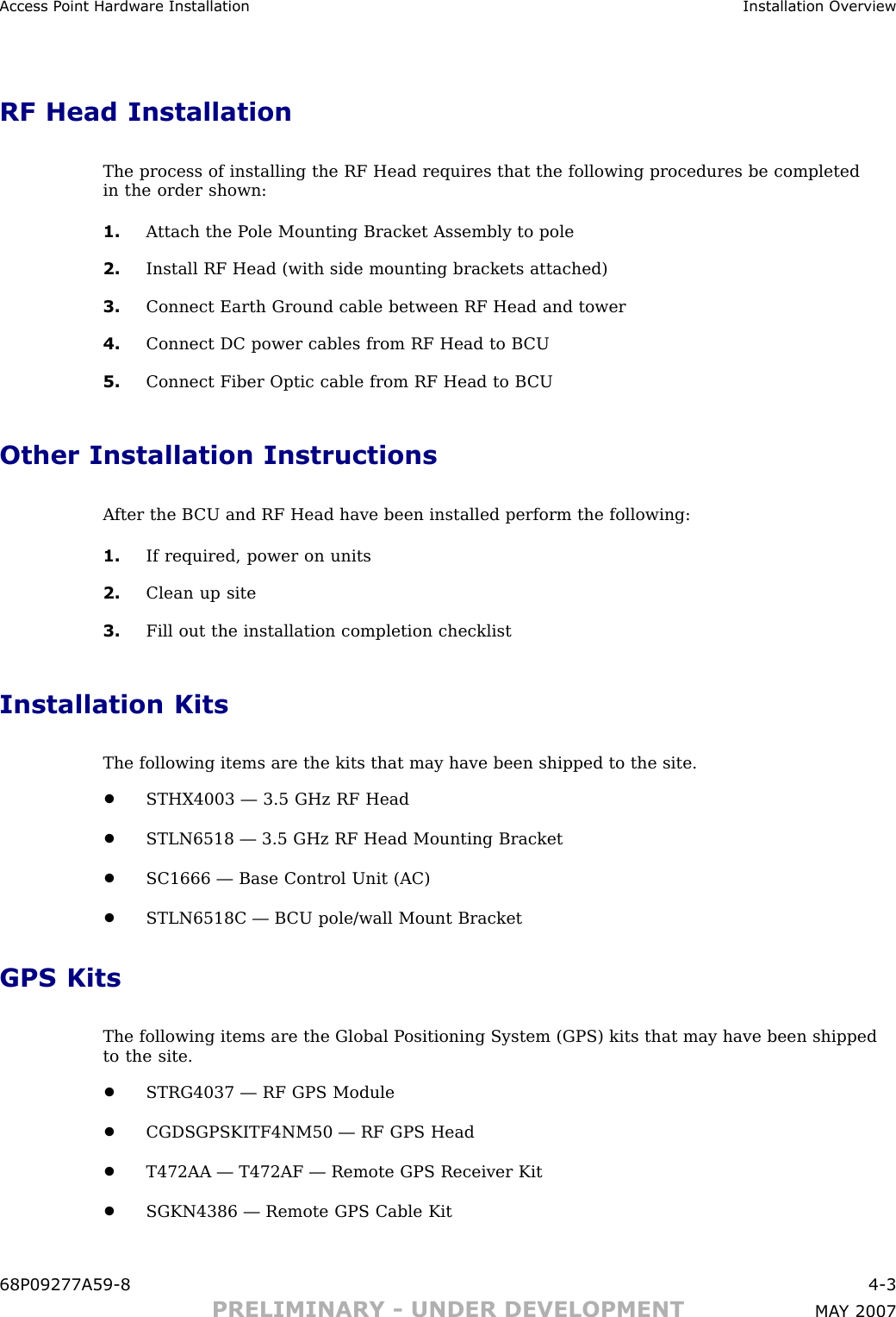 Access P oint Hardw are Installation Installation Ov erviewRF Head InstallationThe process of installing the RF Head requires that the following procedures be completedin the order shown:1. A ttach the P ole Mounting Bracket Assembly to pole2. Install RF Head (with side mounting brackets attached)3. Connect Earth Ground cable between RF Head and tower4. Connect DC power cables from RF Head to B CU5. Connect Fiber Optic cable from RF Head to B CUOther Installation InstructionsA fter the B CU and RF Head have been installed perform the following:1. If required, power on units2. Clean up site3. Fill out the installation completion checklistInstallation KitsThe following items are the kits that may have been shipped to the site.•STHX4003 — 3.5 GHz RF Head•STLN6518 — 3.5 GHz RF Head Mounting Bracket•SC1666 — Base Control Unit (AC)•STLN6518C — B CU pole/wall Mount BracketGPS KitsThe following items are the Global P ositioning System (GPS) kits that may have been shippedto the site.•STRG4037 — RF GPS Module•CGDSGPSKITF4NM50 — RF GPS Head•T472AA — T472AF — Remote GPS Receiver Kit•SGKN4386 — Remote GPS Cable Kit68P09277A59 -8 4 -3PRELIMINARY - UNDER DEVELOPMENT MA Y 2007