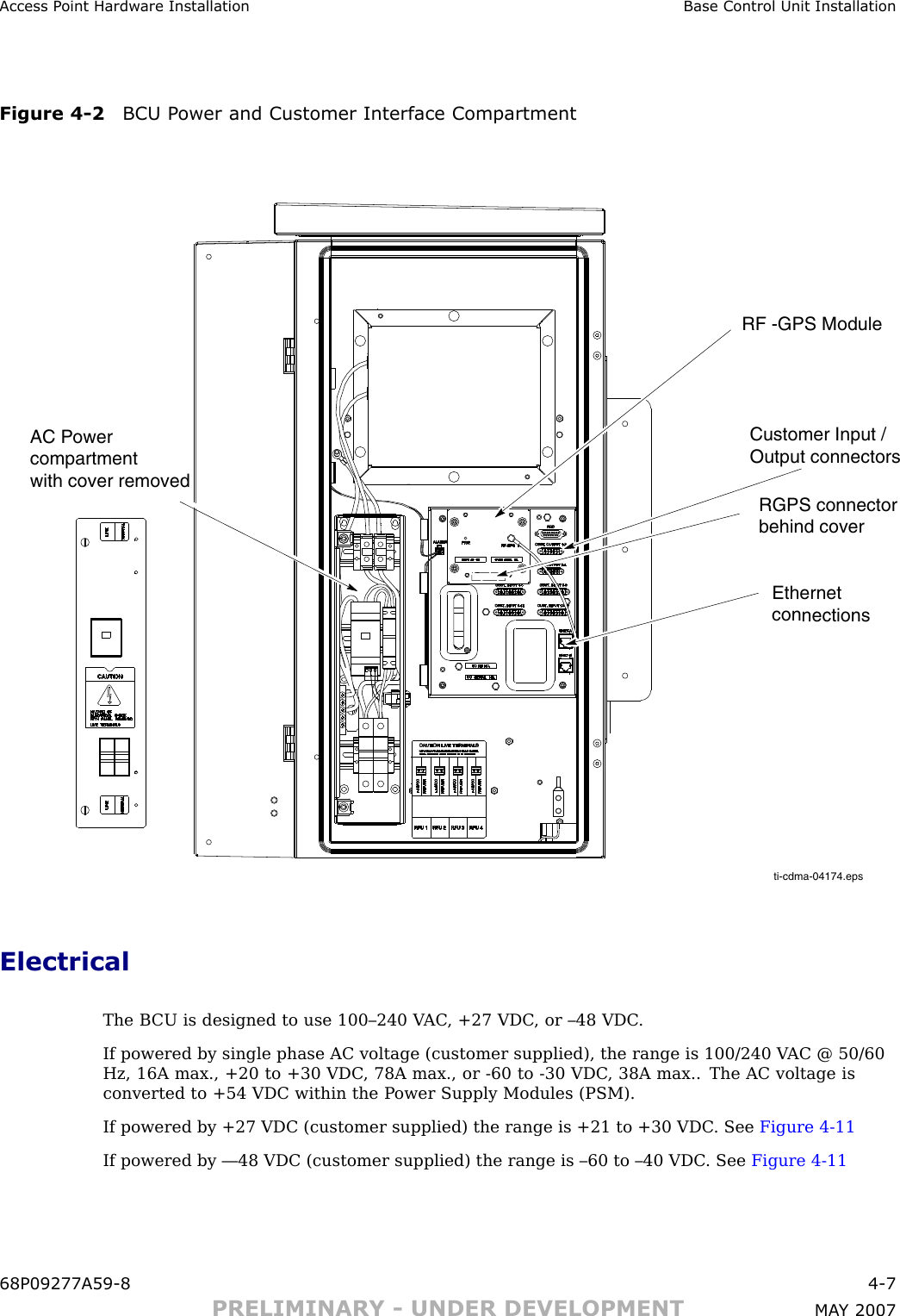 Access P oint Hardw are Installation Base Control Unit InstallationFigure 4 -2 BCU P ower and Customer Interface Compartmentti-cdma-04174.epsEthernet connectionsRGPS connectorbehind coverAC Powercompartment with cover removedCustomer Input /Output connectorsRF -GPS ModuleElectricalThe B CU is designed to use 100–240 V AC , +27 VDC , or –48 VDC .If powered by single phase AC voltage (customer supplied), the range is 100/240 V AC @ 50/60Hz, 16A max., +20 to +30 VDC , 78A max., or -60 to -30 VDC , 38A max.. The AC voltage isconverted to +54 VDC within the P ower Supply Modules (PSM).If powered by +27 VDC (customer supplied) the range is +21 to +30 VDC . See Figure 4 -11If powered by —48 VDC (customer supplied) the range is –60 to –40 VDC . See Figure 4 -1168P09277A59 -8 4 -7PRELIMINARY - UNDER DEVELOPMENT MA Y 2007