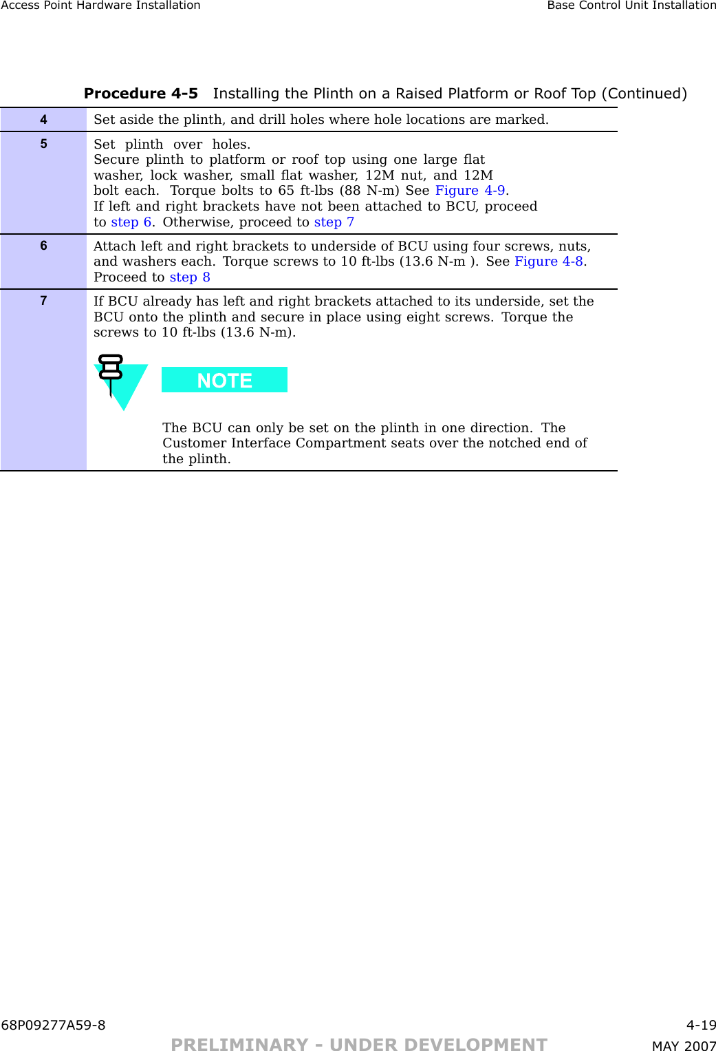 Access P oint Hardw are Installation Base Control Unit InstallationProcedure 4 -5 Installing the Plinth on a R aised Platform or R oof T op (Continued)4Set aside the plinth, and drill holes where hole locations are marked.5Set plinth over holes.Secure plinth to platform or roof top using one large ﬂatwasher , lock washer , small ﬂat washer , 12M nut, and 12Mbolt each. T orque bolts to 65 ft-lbs (88 N-m) See Figure 4-9 .If left and right brackets have not been attached to B CU , proceedto step 6 . Otherwise, proceed to step 76A ttach left and right brackets to underside of B CU using four screws, nuts,and washers each. T orque screws to 10 ft-lbs (13.6 N-m ). See Figure 4-8 .Proceed to step 87If B CU already has left and right brackets attached to its underside, set theB CU onto the plinth and secure in place using eight screws. T orque thescrews to 10 ft-lbs (13.6 N-m).The B CU can only be set on the plinth in one direction. TheCustomer Interface Compartment seats over the notched end ofthe plinth.68P09277A59 -8 4 -19PRELIMINARY - UNDER DEVELOPMENT MA Y 2007