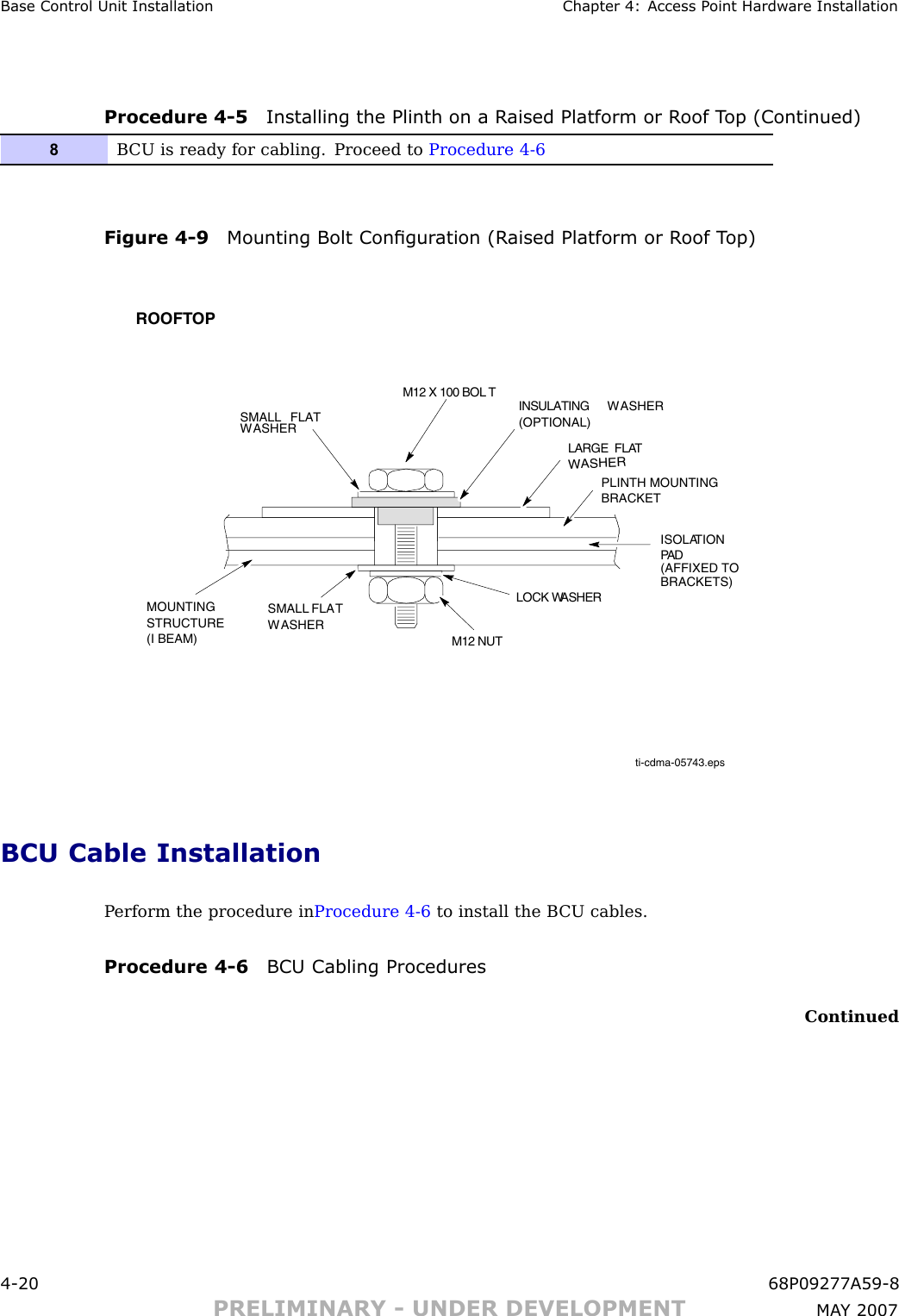 Base Control Unit Installation Chapter 4: Access P oint Hardw are InstallationProcedure 4 -5 Installing the Plinth on a R aised Platform or R oof T op (Continued)8B CU is ready for cabling. Proceed to Procedure 4-6Figure 4 -9 Mounting Bolt Congur ation (R aised Platform or R oof T op)ti-cdma-05743.epsSMALL FLATWASHERROOFTOPM12 X 100 BOL T INSULATING WASHER(OPTIONAL)LARGE  FLATWASHERPLINTH MOUNTINGBRACKETISOLATIONPADMOUNTINGSTRUCTURE(I BEAM) M12 NUTLOCK WASHERSMALL FLATWASHER(AFFIXED TOBRACKETS)BCU Cable InstallationP erform the procedure in Procedure 4 -6 to install the B CU cables.Procedure 4 -6 BCU Cabling ProceduresContinued4 -20 68P09277A59 -8PRELIMINARY - UNDER DEVELOPMENT MA Y 2007