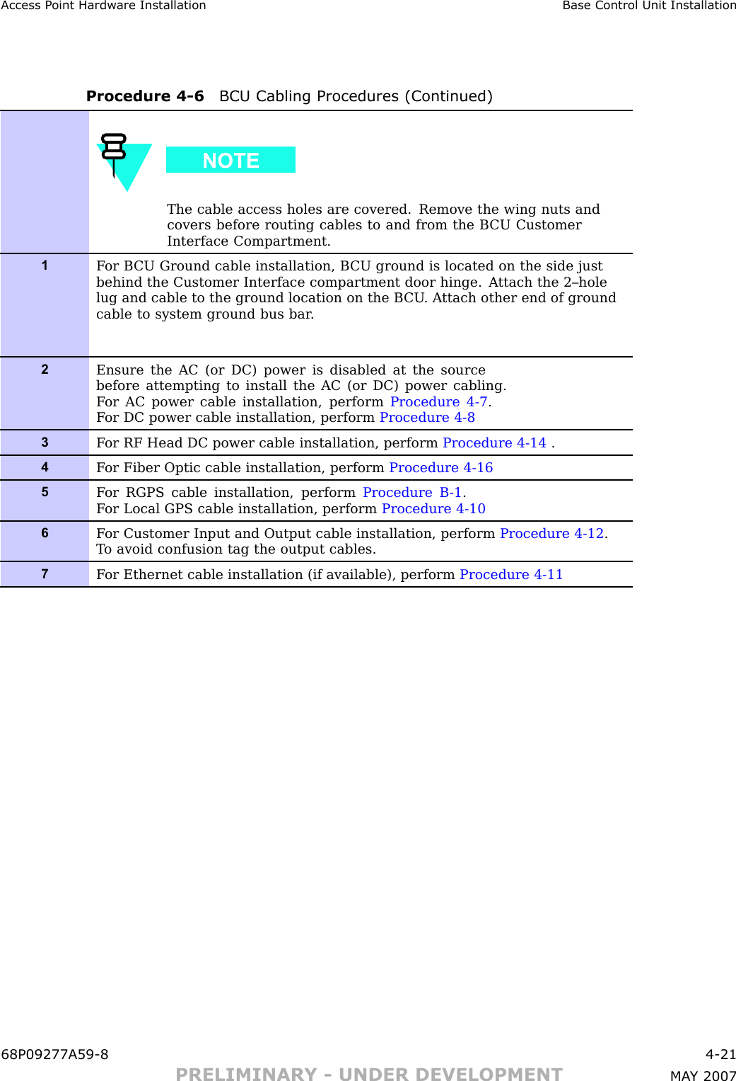 Access P oint Hardw are Installation Base Control Unit InstallationProcedure 4 -6 BCU Cabling Procedures (Continued)The cable access holes are covered. Remove the wing nuts andcovers before routing cables to and from the B CU CustomerInterface Compartment.1F or B CU Ground cable installation, B CU ground is located on the side justbehind the Customer Interface compartment door hinge. A ttach the 2–holelug and cable to the ground location on the B CU . A ttach other end of groundcable to system ground bus bar .2Ensure the AC (or DC) power is disabled at the sourcebefore attempting to install the AC (or DC) power cabling.F or AC power cable installation, perform Procedure 4-7 .F or DC power cable installation, perform Procedure 4-83F or RF Head DC power cable installation, perform Procedure 4-14 .4F or Fiber Optic cable installation, perform Procedure 4-165F or RGPS cable installation, perform Procedure B -1 .F or Local GPS cable installation, perform Procedure 4-106F or Customer Input and Output cable installation, perform Procedure 4-12 .T o avoid confusion tag the output cables.7F or Ethernet cable installation (if available), perform Procedure 4-1168P09277A59 -8 4 -21PRELIMINARY - UNDER DEVELOPMENT MA Y 2007