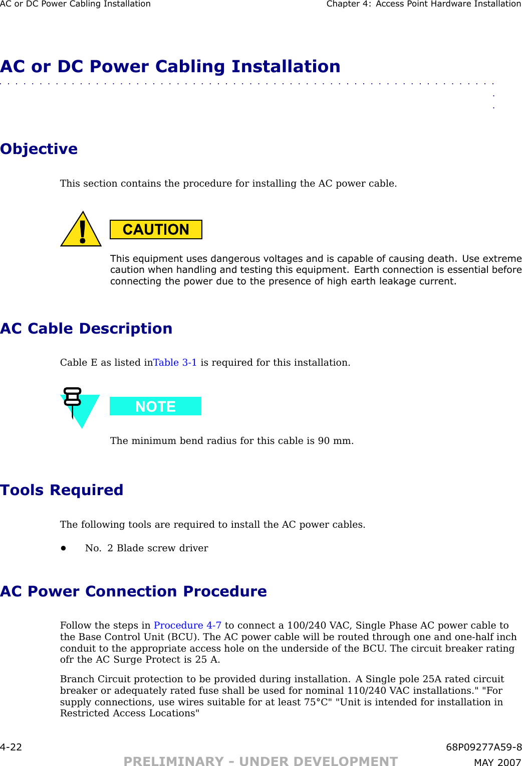 AC or DC P ower Cabling Installation Chapter 4: Access P oint Hardw are InstallationAC or DC Power Cabling Installation■■■■■■■■■■■■■■■■■■■■■■■■■■■■■■■■■■■■■■■■■■■■■■■■■■■■■■■■■■■■■■■■ObjectiveThis section contains the procedure for installing the AC power cable.This equipment uses dangerous v oltages and is capable of causing death. Use extremecaution when handling and testing this equipment. Earth connection is essential beforeconnecting the power due to the presence of high earth leakage current.AC Cable DescriptionCable E as listed in T able 3 -1 is required for this installation.The minimum bend radius for this cable is 90 mm.Tools RequiredThe following tools are required to install the AC power cables.•No . 2 Blade screw driverAC Power Connection ProcedureF ollow the steps in Procedure 4 -7 to connect a 100/240 V AC , Single Phase AC power cable tothe Base Control Unit (B CU). The AC power cable will be routed through one and one -half inchconduit to the appropriate access hole on the underside of the B CU . The circuit breaker ratingofr the AC Surge Protect is 25 A.Branch Circuit protection to be provided during installation. A Single pole 25A rated circuitbreaker or adequately rated fuse shall be used for nominal 110/240 V AC installations.&quot; &quot;F orsupply connections, use wires suitable for at least 75°C&quot; &quot;Unit is intended for installation inRestricted Access Locations&quot;4 -22 68P09277A59 -8PRELIMINARY - UNDER DEVELOPMENT MA Y 2007