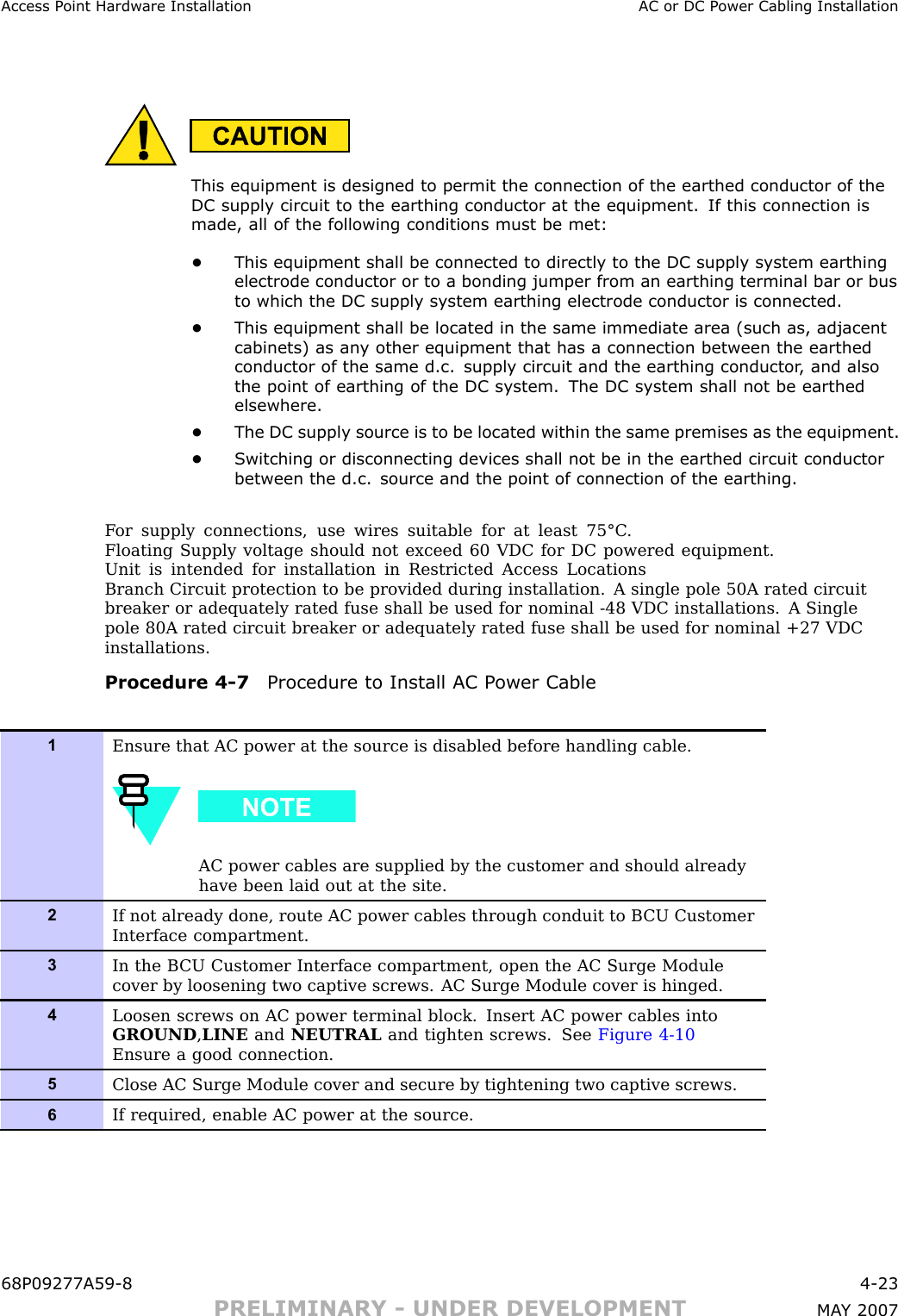 Access P oint Hardw are Installation AC or DC P ower Cabling InstallationThis equipment is designed to permit the connection of the earthed conductor of theDC supply circuit to the earthing conductor at the equipment. If this connection ismade, all of the following conditions must be met:•This equipment shall be connected to directly to the DC supply system earthingelectrode conductor or to a bonding jumper from an earthing terminal bar or busto which the DC supply system earthing electrode conductor is connected.•This equipment shall be located in the same immediate area (such as, adjacentcabinets) as an y other equipment that has a connection between the earthedconductor of the same d.c. supply circuit and the earthing conductor , and alsothe point of earthing of the DC system. The DC system shall not be earthedelsewhere.•The DC supply source is to be located within the same premises as the equipment.•S witching or disconnecting devices shall not be in the earthed circuit conductorbetween the d.c. source and the point of connection of the earthing.F or supply connections, use wires suitable for at least 75°C .Floating Supply voltage should not exceed 60 VDC for DC powered equipment.Unit is intended for installation in Restricted Access LocationsBranch Circuit protection to be provided during installation. A single pole 50A rated circuitbreaker or adequately rated fuse shall be used for nominal -48 VDC installations. A Singlepole 80A rated circuit breaker or adequately rated fuse shall be used for nominal +27 VDCinstallations.Procedure 4 -7 Procedure to Install AC P ower Cable1Ensure that AC power at the source is disabled before handling cable.AC power cables are supplied by the customer and should alreadyhave been laid out at the site.2If not already done, route AC power cables through conduit to B CU CustomerInterface compartment.3In the B CU Customer Interface compartment, open the AC Surge Modulecover by loosening two captive screws. AC Surge Module cover is hinged.4Loosen screws on AC power terminal block. Insert AC power cables intoGROUND ,LINE and NEUTRAL and tighten screws. See Figure 4-10Ensure a good connection.5Close AC Surge Module cover and secure by tightening two captive screws.6If required, enable AC power at the source.68P09277A59 -8 4 -23PRELIMINARY - UNDER DEVELOPMENT MA Y 2007
