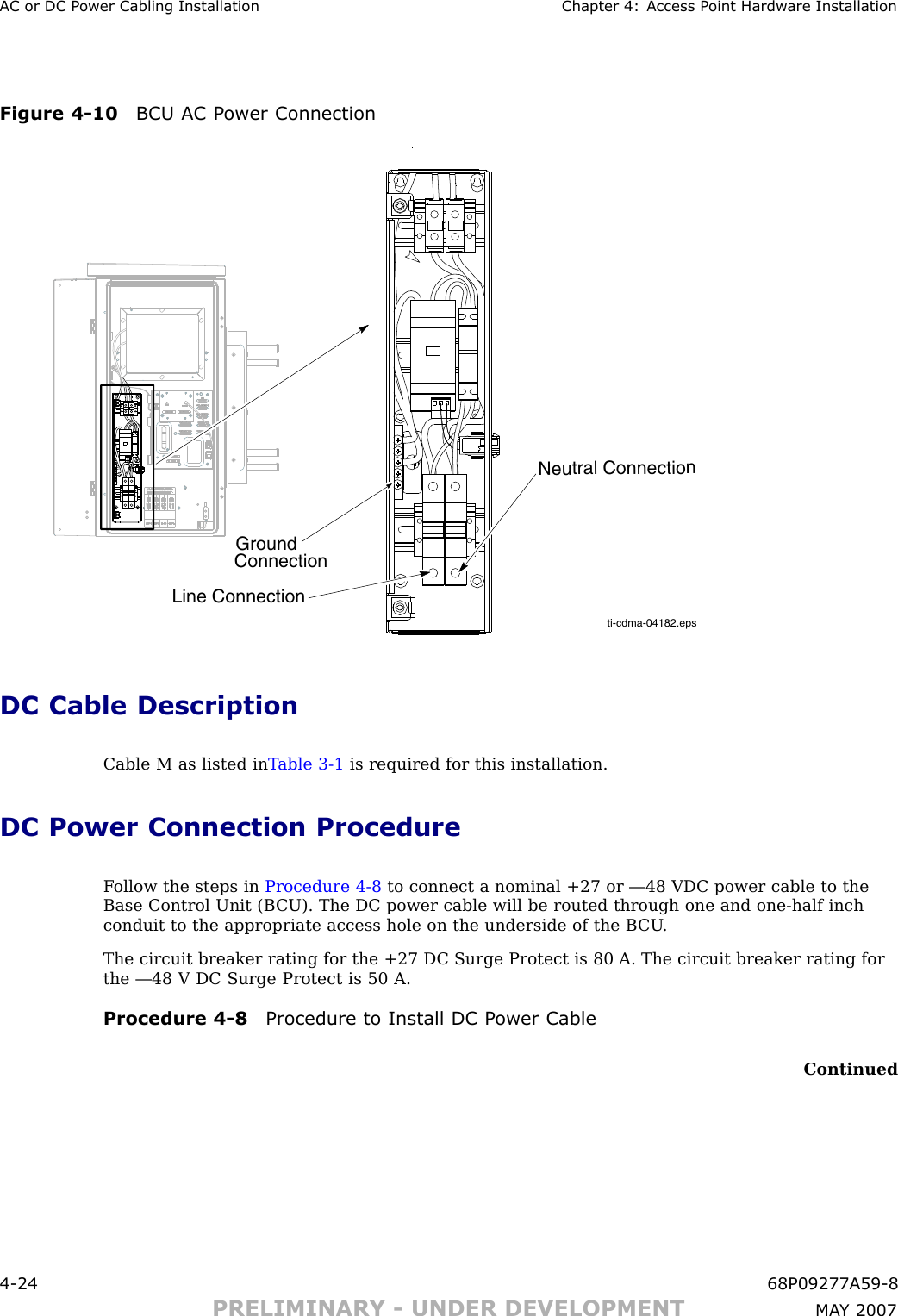 AC or DC P ower Cabling Installation Chapter 4: Access P oint Hardw are InstallationFigure 4 -10 BCU AC P ower Connectionti-cdma-04182.epsNeutral ConnectionLine ConnectionGroundConnectionDC Cable DescriptionCable M as listed in T able 3 -1 is required for this installation.DC Power Connection ProcedureF ollow the steps in Procedure 4 -8 to connect a nominal +27 or —48 VDC power cable to theBase Control Unit (B CU). The DC power cable will be routed through one and one -half inchconduit to the appropriate access hole on the underside of the B CU .The circuit breaker rating for the +27 DC Surge Protect is 80 A. The circuit breaker rating forthe —48 V DC Surge Protect is 50 A.Procedure 4 -8 Procedure to Install DC P ower CableContinued4 -24 68P09277A59 -8PRELIMINARY - UNDER DEVELOPMENT MA Y 2007